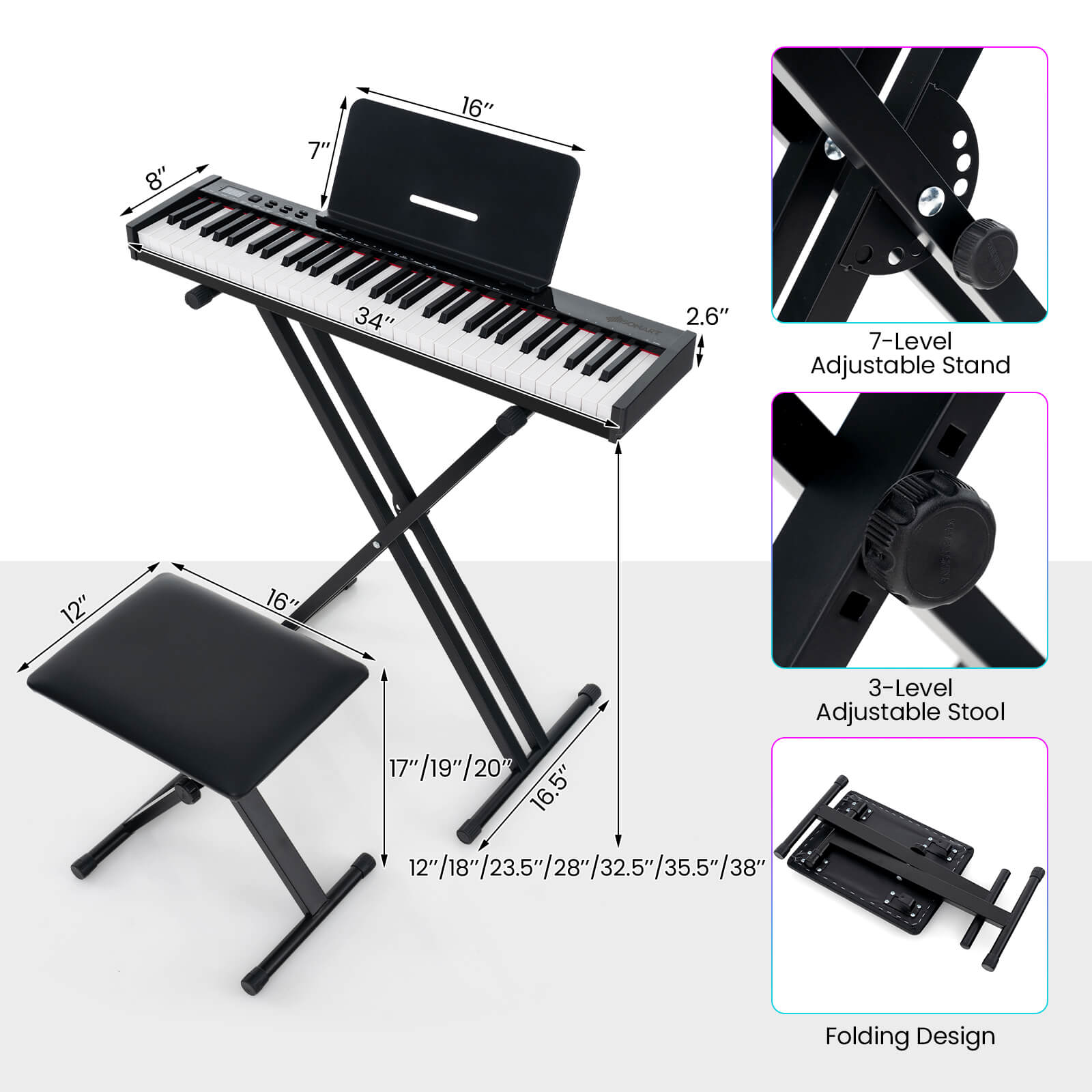 - 8" (width of the keyboard)
- 7" (height of the keyboard)
- 34" (length of the keyboard)
- 16" (width of the keyboard stand)
- 2.6" (height of the keyboard stand)
- 7-Level Adjustable Stand
- 12" (width of the stool)
- 16" (height of the stool)
- 3-Level Adjustable Stool
- 17"/19"/20" (height options for the stool)
- 12"/18"/23.5"/28"/32.5"/35.5"/38" (height options for the stool)
- Folding Design