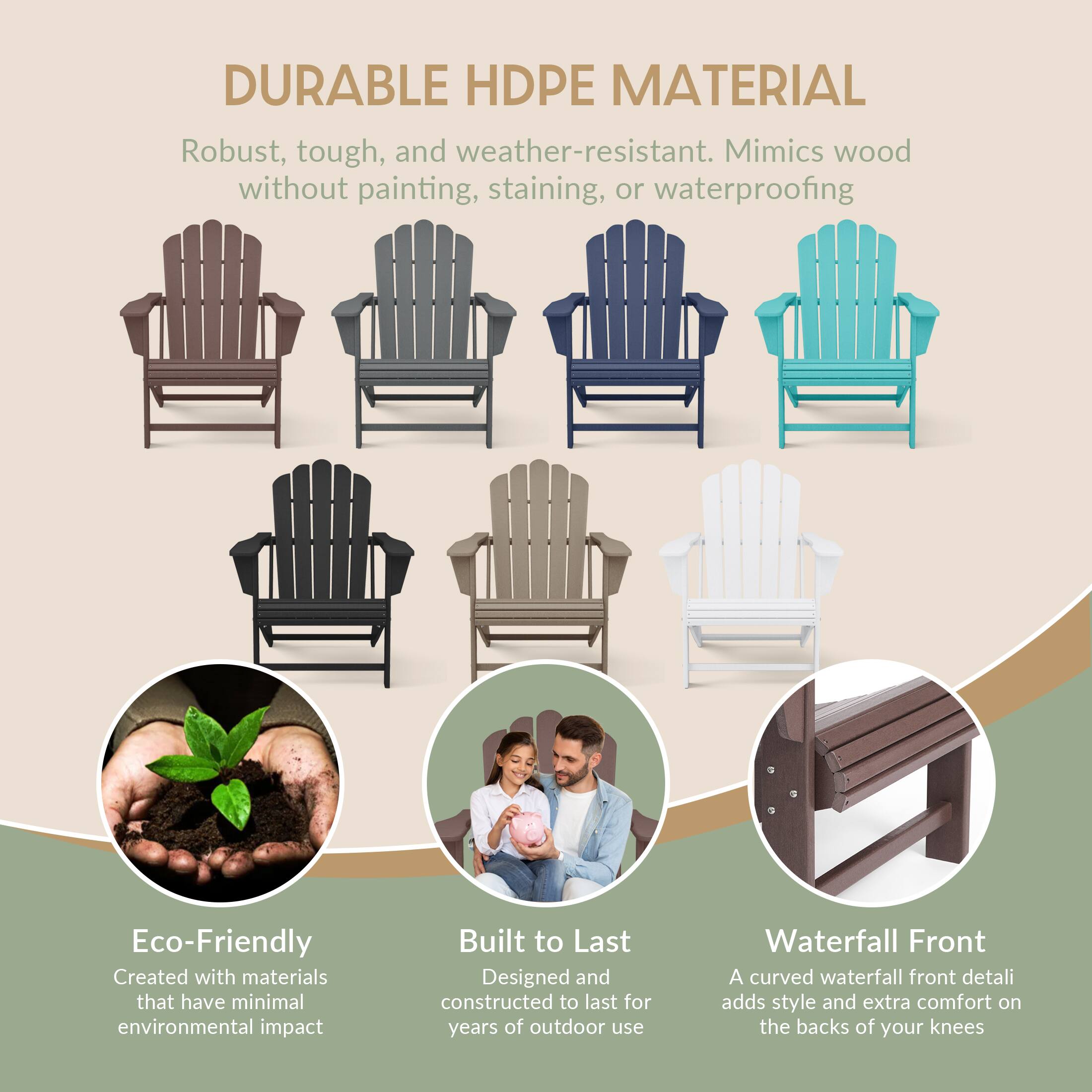 DURABLE HDPE MATERIAL  
Robust, tough, and weather-resistant. Mimics wood without painting, staining, or waterproofing  

Eco-Friendly  
Created with materials that have minimal environmental impact  

Built to Last  
Designed and constructed to last for years of outdoor use  

Waterfall Front  
A curved waterfall front detail adds style and extra comfort on the backs of your knees