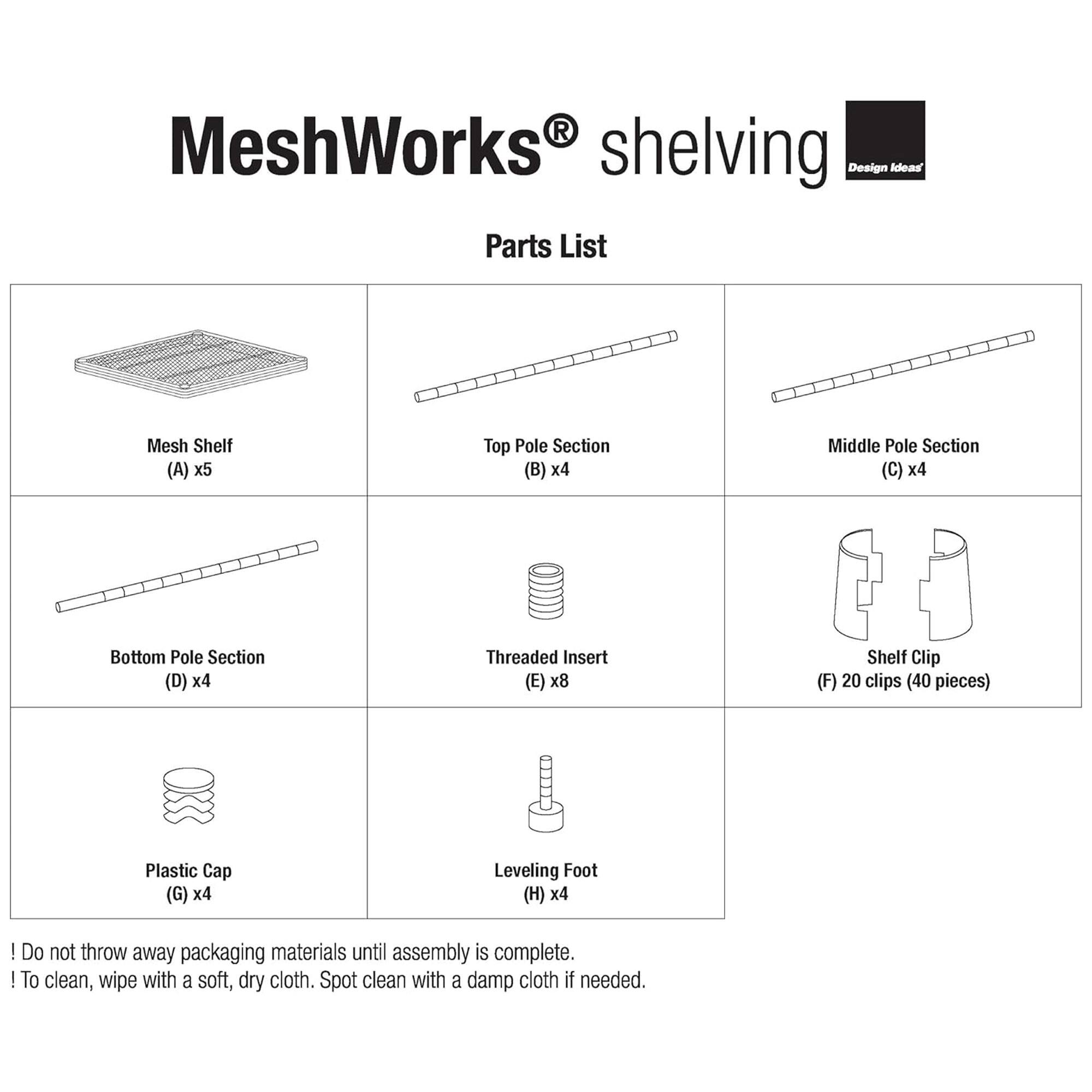 MeshWorks shelving Design Ideas Parts List

- Mesh Shelf (A) x5
- Top Pole Section (B) x4
- Middle Pole Section (C) x4
- Bottom Pole Section (D) x4
- Threaded Insert (E) x8
- Shelf Clip (F) 20 clips (40 pieces)
- Plastic Cap (G) x4
- Leveling Foot (H) x4

Do not throw away packaging materials until assembly is complete.

To clean, wipe with a soft, dry cloth. Spot clean with a damp cloth if needed.
