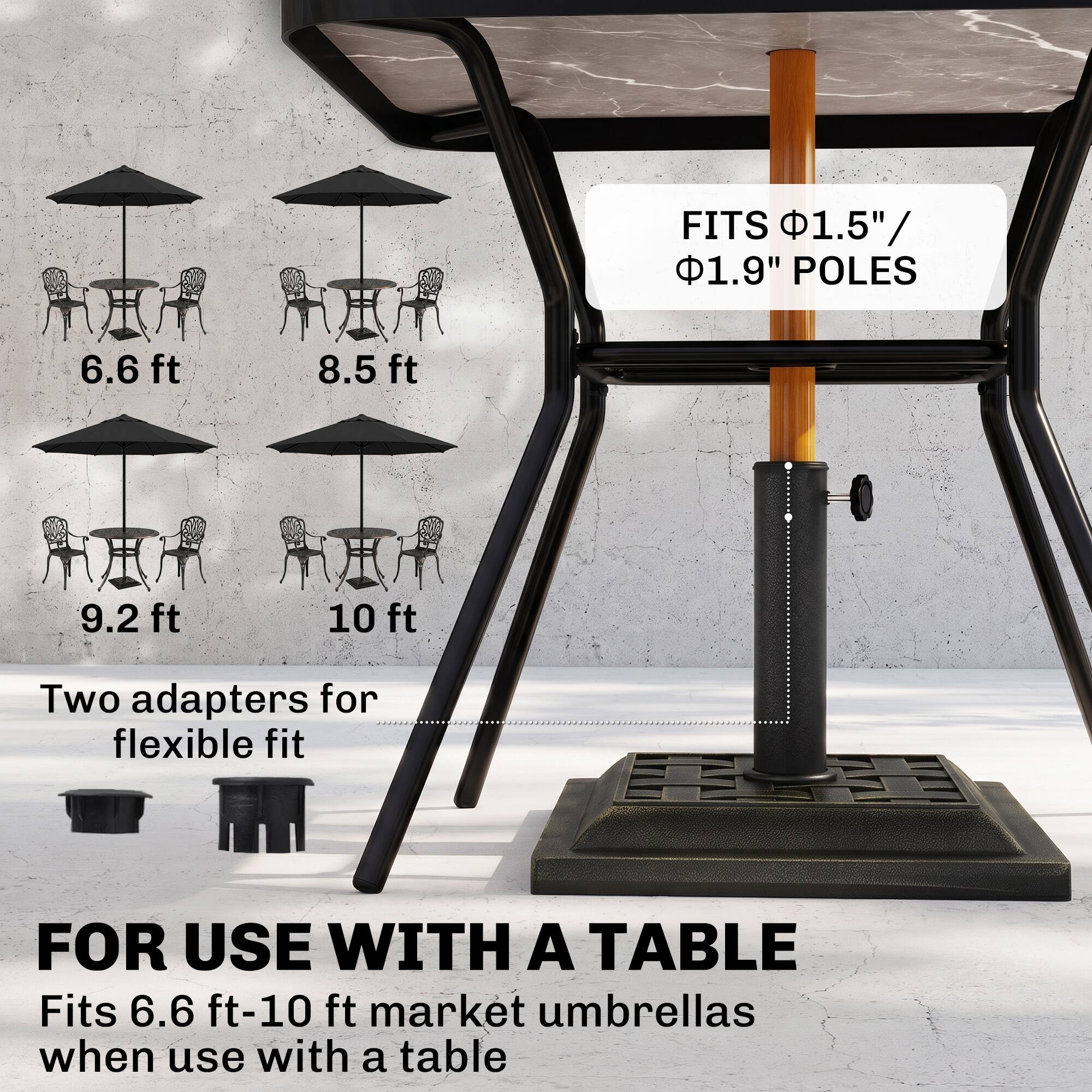 FITS 1.5"/ 1.9" POLES  
6.6 ft  
8.5 ft  
9.2 ft  
10 ft  
Two adapters for flexible fit  
FOR USE WITH A TABLE  
Fits 6.6 ft-10 ft market umbrellas when use with a table