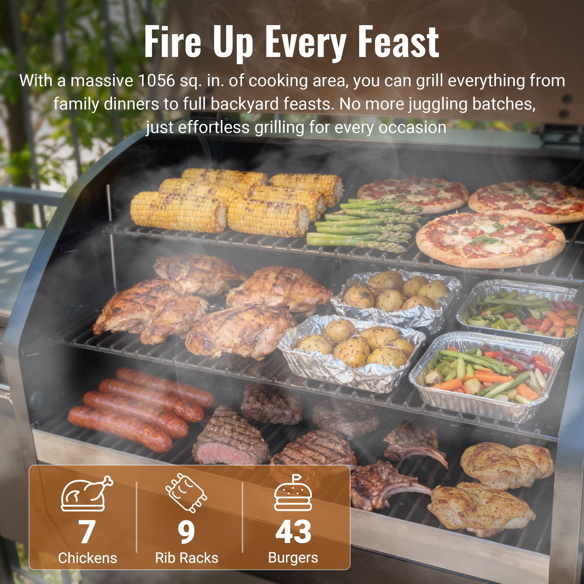 Fire Up Every Feast

With a massive 1056 sq. in. of cooking area, you can grill everything from family dinners to full backyard feasts. No more juggling batches, just effortless grilling for every occasion.

7 Chickens  
9 Rib Racks  
43 Burgers