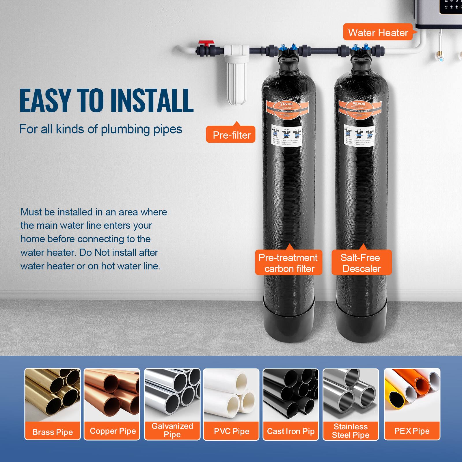 **EASY TO INSTALL**

For all kinds of plumbing pipes

Must be installed in an area where the main water line enters your home before connecting to the water heater. Do Not install after water heater or on hot water line.

- Pre-filter
- Pre-treatment carbon filter
- Salt-Free Descaler

**Water Heater**

**Brass Pipe**
**Copper Pipe**
**Galvanized Pipe**
**PVC Pipe**
**Cast Iron Pipe**
**Stainless Steel Pipe**
**PEX Pipe**