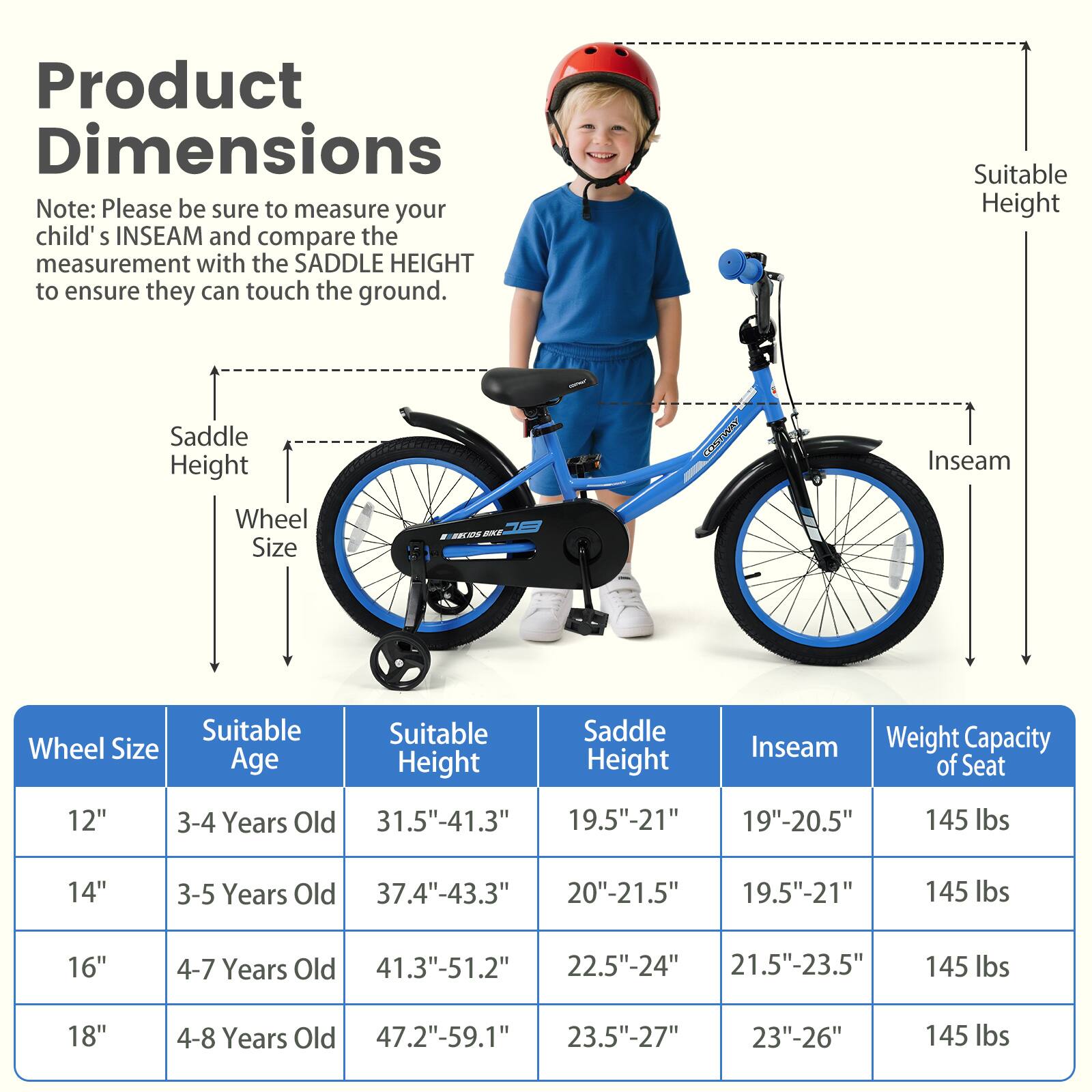 **Product Dimensions**

Note: Please be sure to measure your child's INSEAM and compare the measurement with the SADDLE HEIGHT to ensure they can touch the ground.

| Wheel Size | Suitable Age | Suitable Height | Saddle Height | Inseam | Weight Capacity of Seat |
|------------|-------------|----------------|--------------|--------|-----------------------|
| 12"        | 3-4 Years Old | 31.5"-41.3"     | 19.5"-21"     | 19"-20.5" | 145 lbs               |
| 14"        | 3-5 Years Old | 37.4"-43.3"     | 20"-21.5"     | 19.5"-21" | 145 lbs               |
| 16"        | 4-7 Years Old | 41.3"-51.2"     | 22.5"-24"     | 21.5"-23.5" | 145 lbs               |
| 18"        | 4-8 Years Old | 47