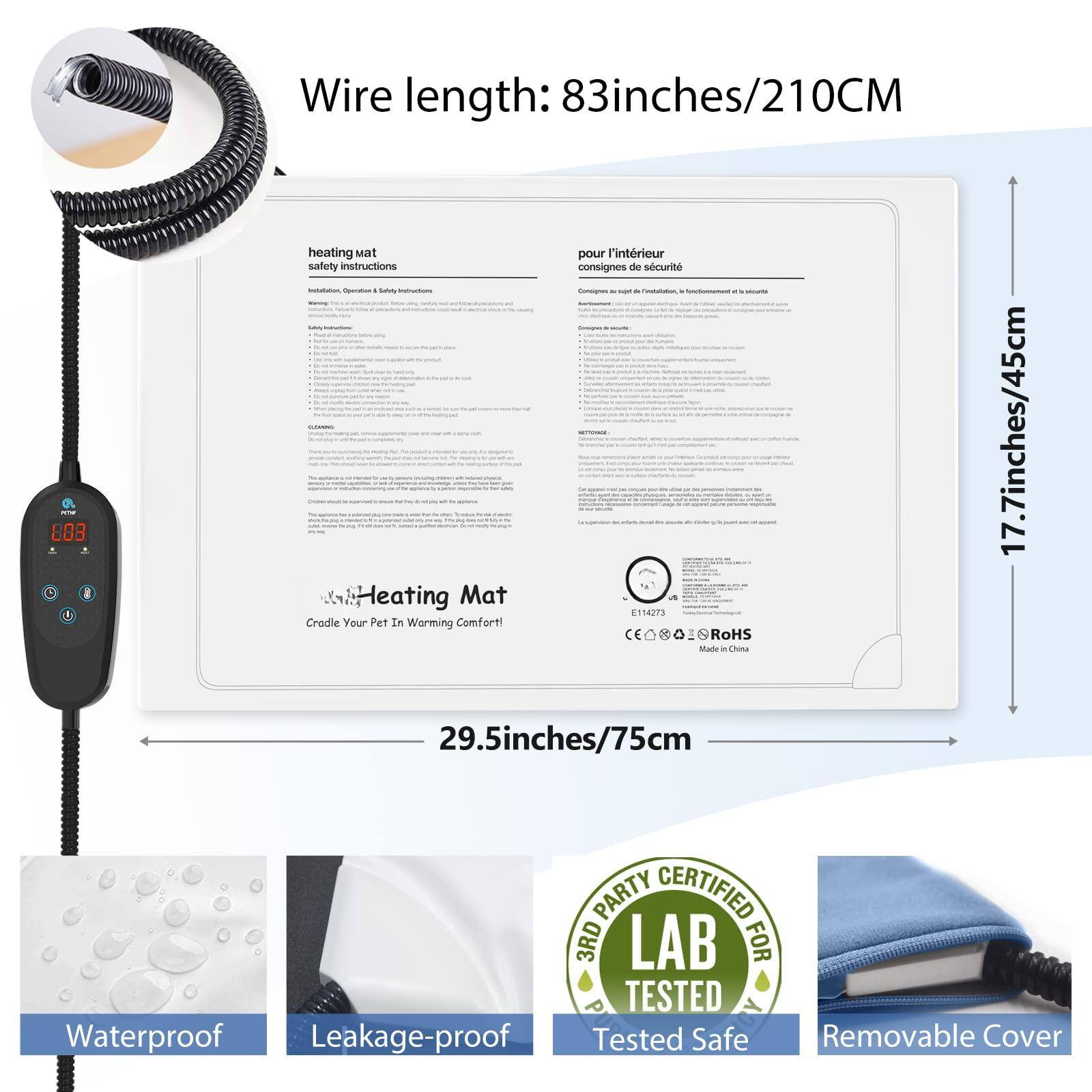 Wire length: 83 inches/210 CM

Heating Mat
Cradle Your Pet In Warming Comfort!

- 29.5 inches/75 cm
- 17.7 inches/45 cm

Waterproof
Leakage-proof
Tested Safe
Removable Cover

RoHS Certified
3RD PARTY LAB TESTED

Made in China

E114273
RoHS

pour l'intérieur
consignes de sécurité

Installation, Operation & Safety Instructions

Heating Mat
Cradle Your Pet In Warming Comfort!