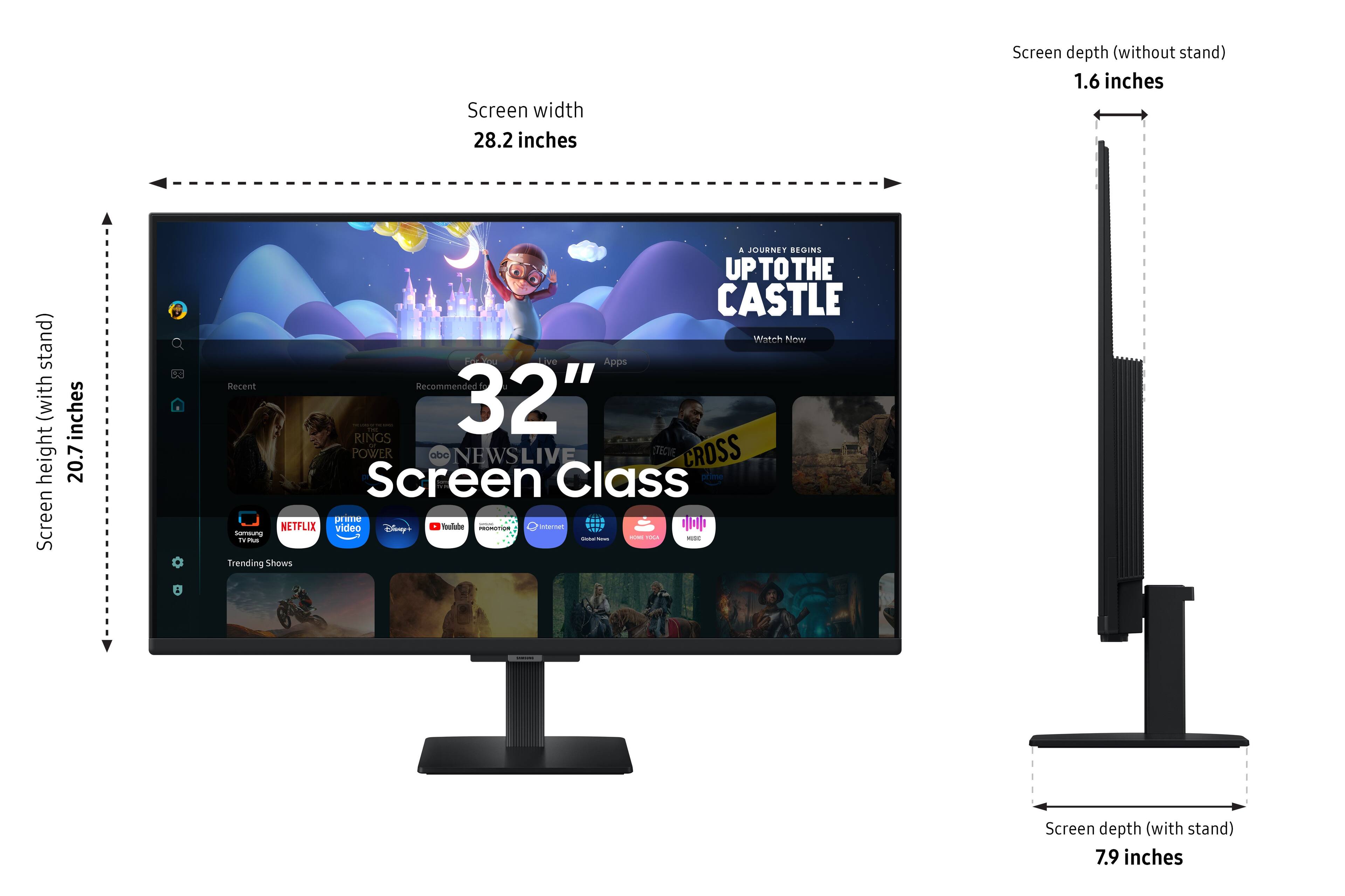 Screen width 28.2 inches  
Screen depth (without stand) 1.6 inches  
Screen height (with stand) 20.7 inches  
Screen depth (with stand) 7.9 inches  

JOURNEY BEGINS UPTOTHE CASTLE Watch Now Live Apps Recent Recommended  
32" PL POWER aba NEWSLIVE TECIVE CROSS  
Screen Class prime me choological NETFLIX video Disney YouTube PROMOTION, Internet somsung - - - TOCK - TV Plus Trending Shows