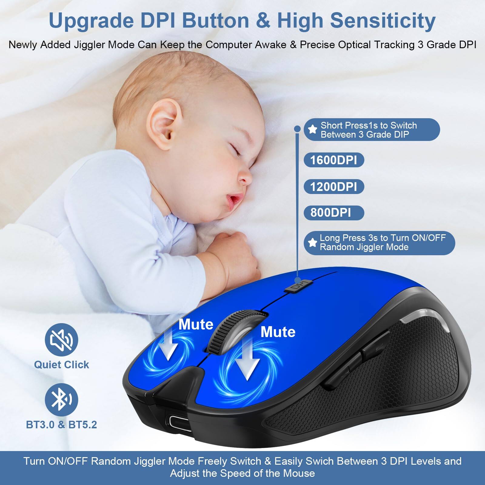 Upgrade DPI Button & High Sensitivity

Newly Added Jiggler Mode Can Keep the Computer Awake & Precise Optical Tracking 3 Grade DPI

- Short Press 1s to Switch Between 3 Grade DPI
  - 1600DPI
  - 1200DPI
  - 800DPI
- Long Press 3s to Turn ON/OFF Random Jiggler Mode

Mute

Quiet Click

BT3.0 & BT5.2

Turn ON/OFF Random Jiggler Mode Freely Switch & Easily Switch Between 3 DPI Levels and Adjust the Speed of the Mouse