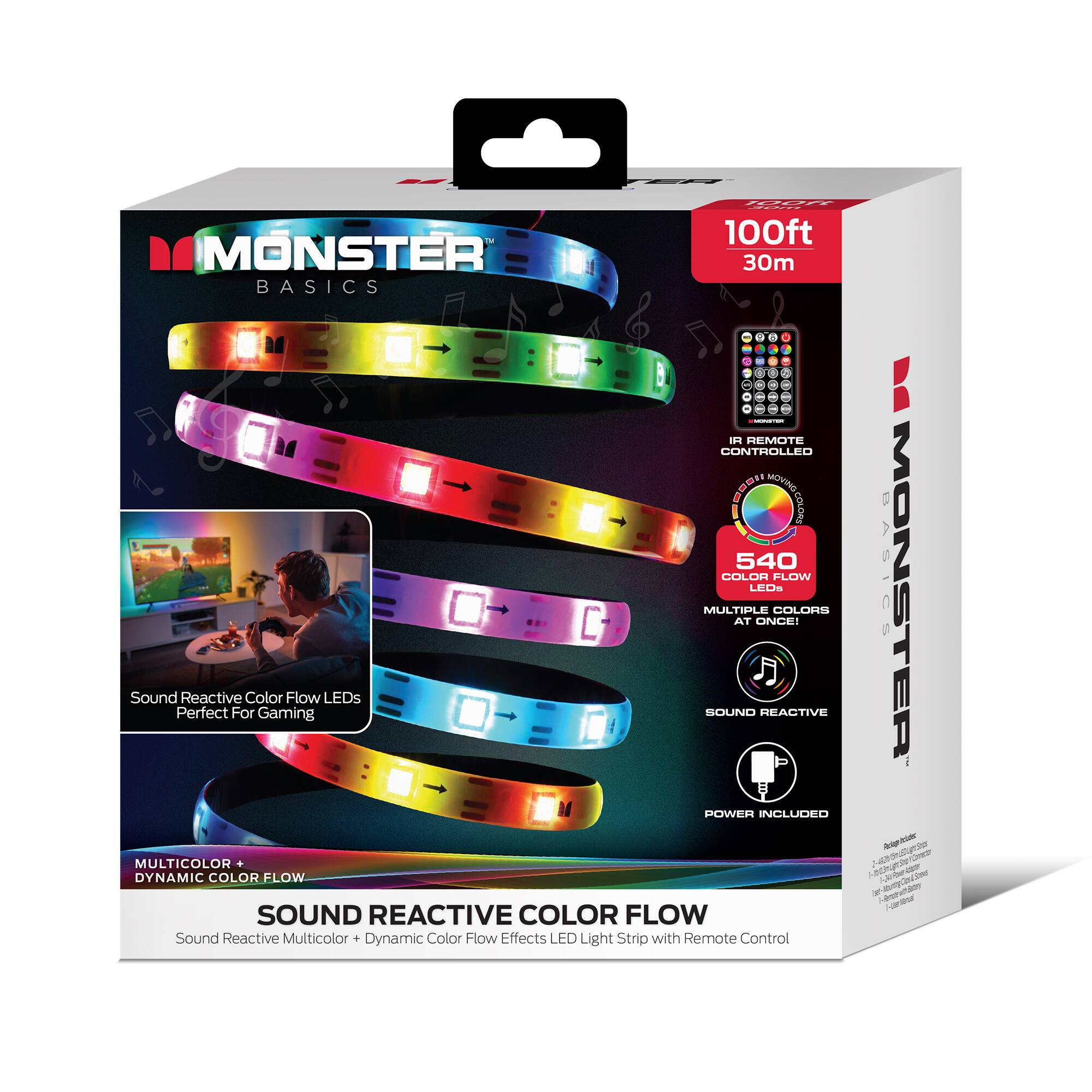 100ft MONSTER BASICS  
30m  
REMOTE CONTROLLED  
540 COLOR FLOW LEDs  
MULTIPLE COLORS AT ONCE!  
Sound Reactive Color Flow LEDs  
Perfect For Gaming  
SOUND REACTIVE  
POWER INCLUDED  
MULTICOLOR DYNAMIC COLOR FLOW  
Sound Reactive Multicolor Dynamic Color Flow Effects  
LED Light Strip with Remote Control