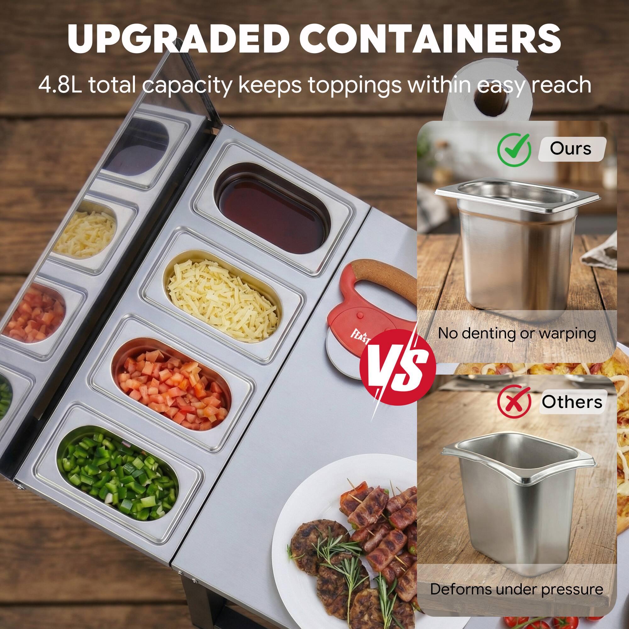 UPGRADED CONTAINERS  
4.8L total capacity keeps toppings within easy reach  

Ours  
No denting or warping  

VS  

Others  
Deforms under pressure