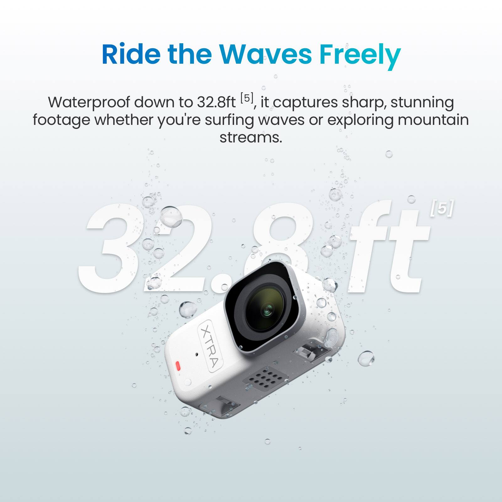 Ride the Waves Freely

Waterproof down to 32.8ft [5], it captures sharp, stunning footage whether you're surfing waves or exploring mountain streams.

32.8ft [5]