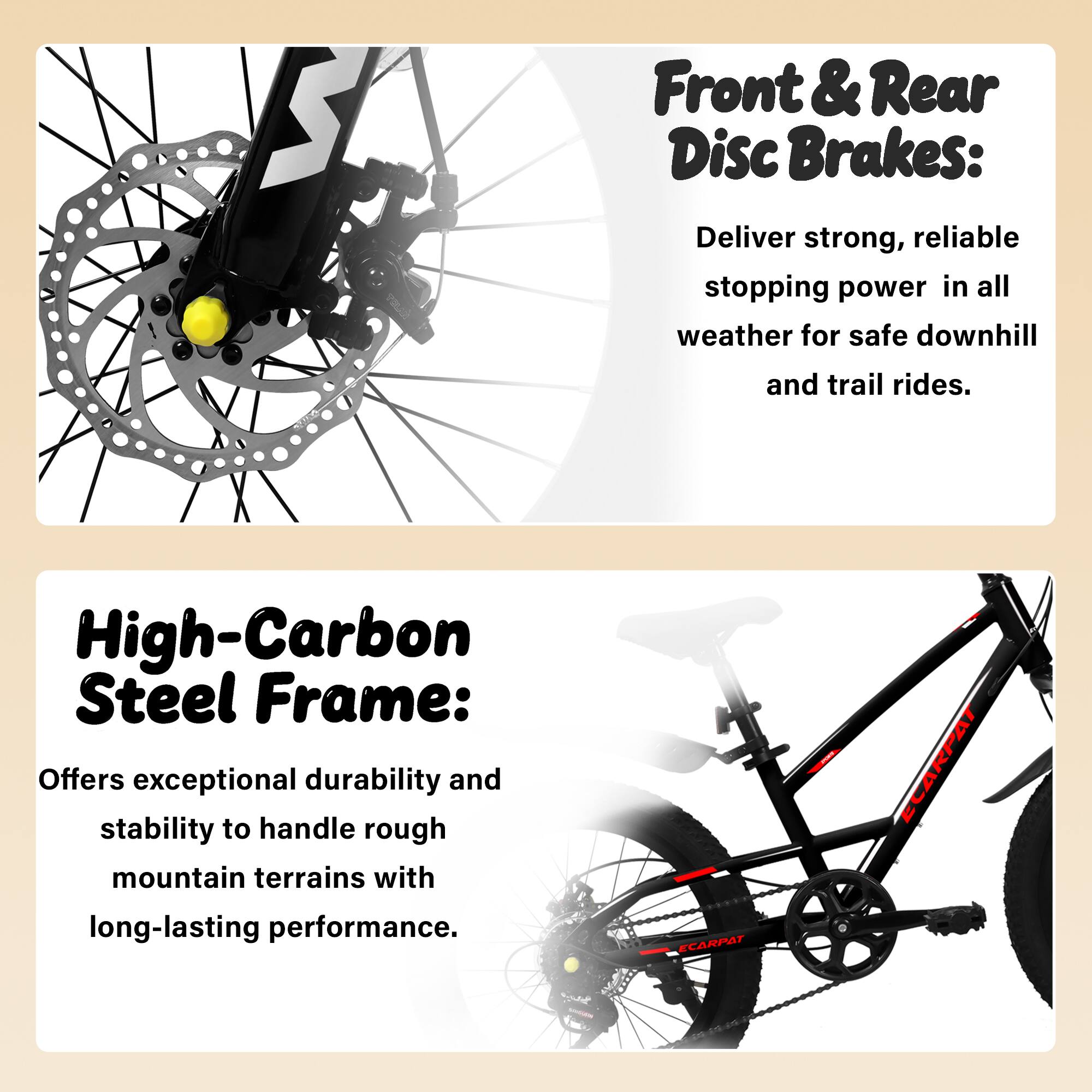 Front & Rear Disc Brakes:  
Deliver strong, reliable stopping power in all weather for safe downhill and trail rides.

High-Carbon Steel Frame:  
Offers exceptional durability and stability to handle rough mountain terrains with long-lasting performance.