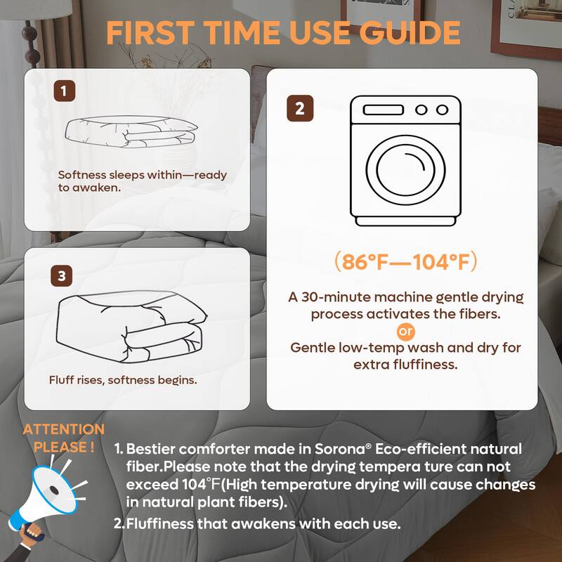 **FIRST TIME USE GUIDE**

1. Softness sleeps within—ready to awaken.

2. (86°F—104°F)

3. Fluff rises, softness begins.

A 30-minute machine gentle drying process activates the fibers.  
or Gentle low-temp wash and dry for extra fluffiness.

**ATTENTION PLEASE!**

1. Bestier comforter made in Sorona® Eco-efficient natural fiber. Please note that the drying temperature can not exceed 104°F (High temperature drying will cause changes in natural plant fibers).

2. Fluffiness that awakens with each use.