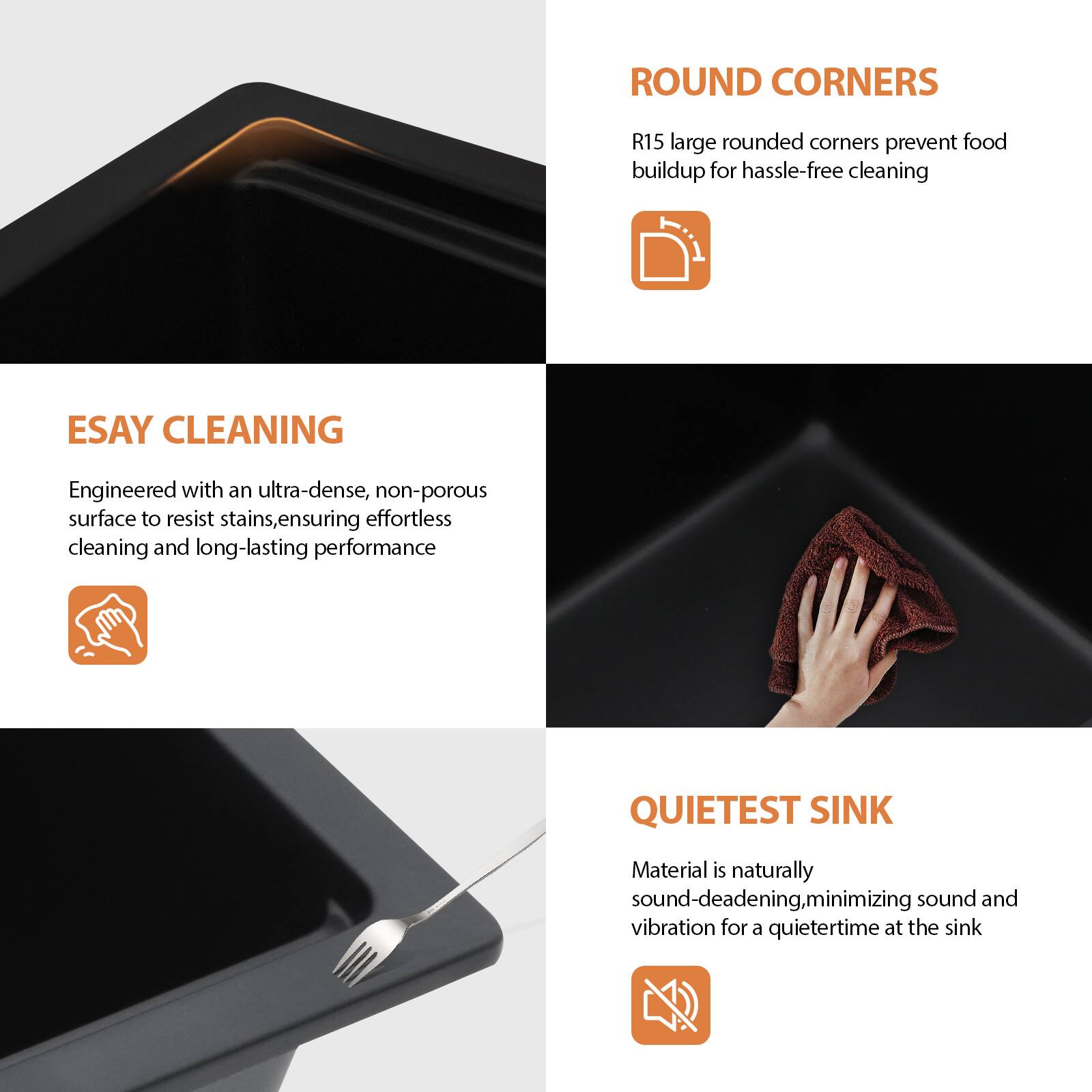 **ROUND CORNERS**  
R15 large rounded corners prevent food buildup for hassle-free cleaning

**EASY CLEANING**  
Engineered with an ultra-dense, non-porous surface to resist stains, ensuring effortless cleaning and long-lasting performance

**QUIETEST SINK**  
Material is naturally sound-deadening, minimizing sound and vibration for a quietertime at the sink