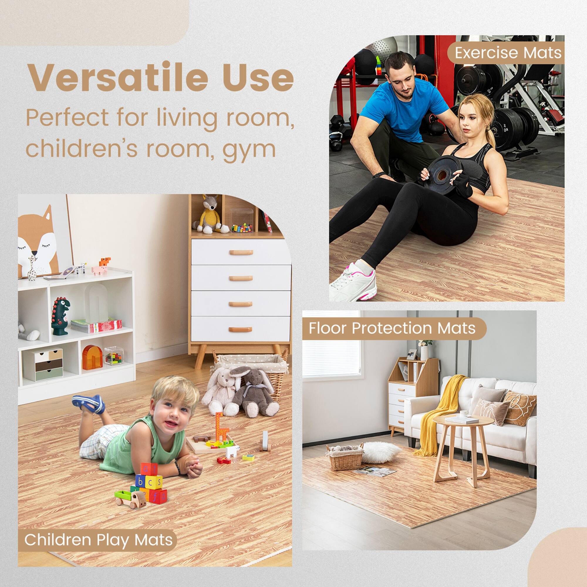 Versatile Use  
Perfect for living room, children's room, gym  

Exercise Mats  

Floor Protection Mats  

Children Play Mats