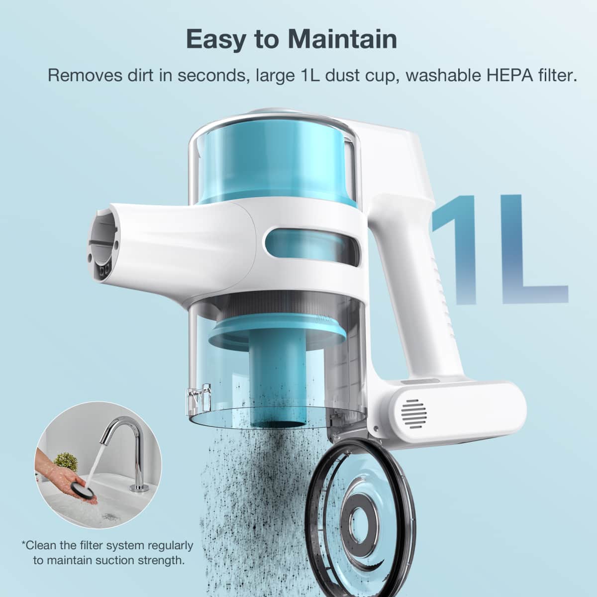 Easy to Maintain
Removes dirt in seconds, large 1L dust cup, washable HEPA filter.
*Clean the filter system regularly to maintain suction strength.