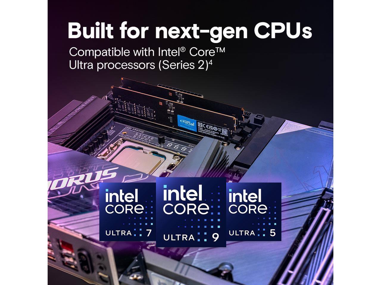 Built for next-gen CPUs  
Compatible with Intel® Core™ Ultra processors (Series 2)  
crucial  
intel CORE ULTRA 7  
intel CORE ULTRA 9  
intel CORE ULTRA 5