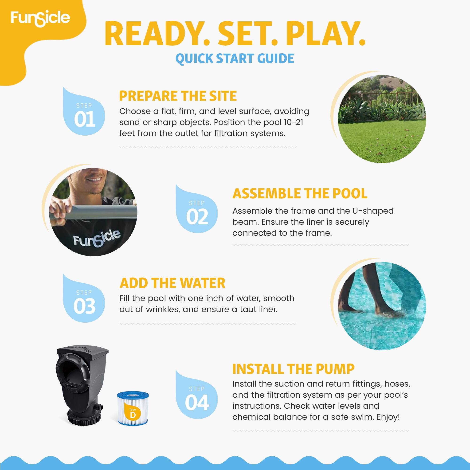 FunSicle READY. SET. PLAY. QUICK START GUIDE

STEP 01 PREPARE THE SITE
Choose a flat, firm, and level surface, avoiding sand or sharp objects. Position the pool 10-21 feet from the outlet for filtration systems.

STEP 02 ASSEMBLE THE POOL
Assemble the frame and the U-shaped beam. Ensure the liner is securely connected to the frame.

STEP 03 ADD THE WATER
Fill the pool with one inch of water, smooth out of wrinkles, and ensure a taut liner.

STEP 04 INSTALL THE PUMP
Install the suction and return fittings, hoses, and the filtration system as per your pool's instructions. Check water levels and chemical balance for a safe swim. Enjoy!