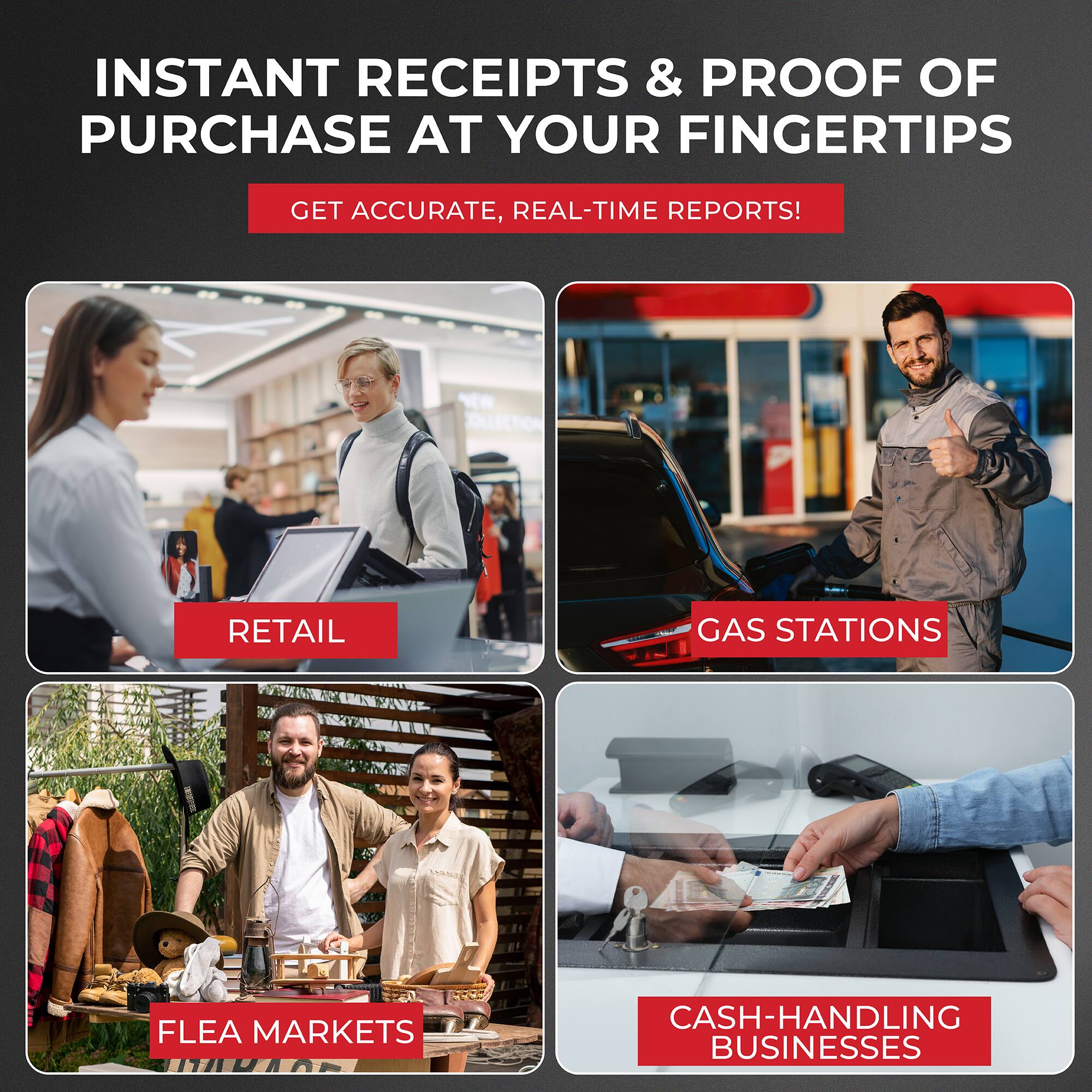 INSTANT RECEIPTS & PROOF OF PURCHASE AT YOUR FINGERTIPS

GET ACCURATE, REAL-TIME REPORTS!

RETAIL

GAS STATIONS

FLEA MARKETS

CASH-HANDLING BUSINESSES