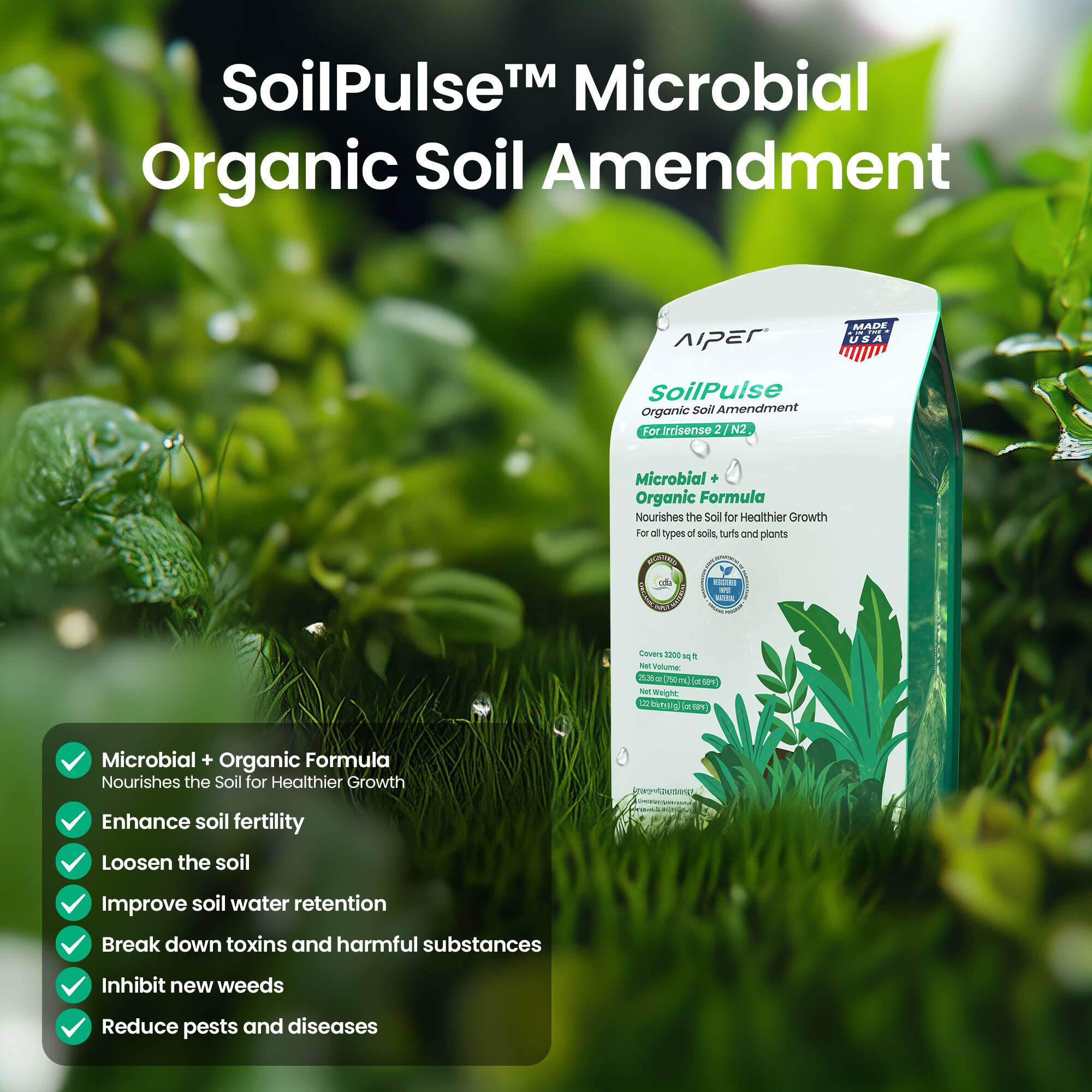 SoilPulse™ Microbial Organic Soil Amendment

AIPER SoilPulse Organic Soil Amendment For Irrisense 2 N2
MADE IN THE USA

Microbial Organic Formula Nourishes the Soil for Healthier Growth For all types of soils, turfs and plants

BESTANDO cdia
NPA

Covers 2200 sq ft Not Volume: 25.36 oz (750mL) (cc 68%) Net Weight tina(g) (188kc)

Microbial + Organic Formula Nourishes the Soil for Healthier Growth
Enhance soil fertility
Loosen the soil
Improve soil water retention
Break down toxins and harmful substances
Inhibit new weeds
Reduce pests and diseases