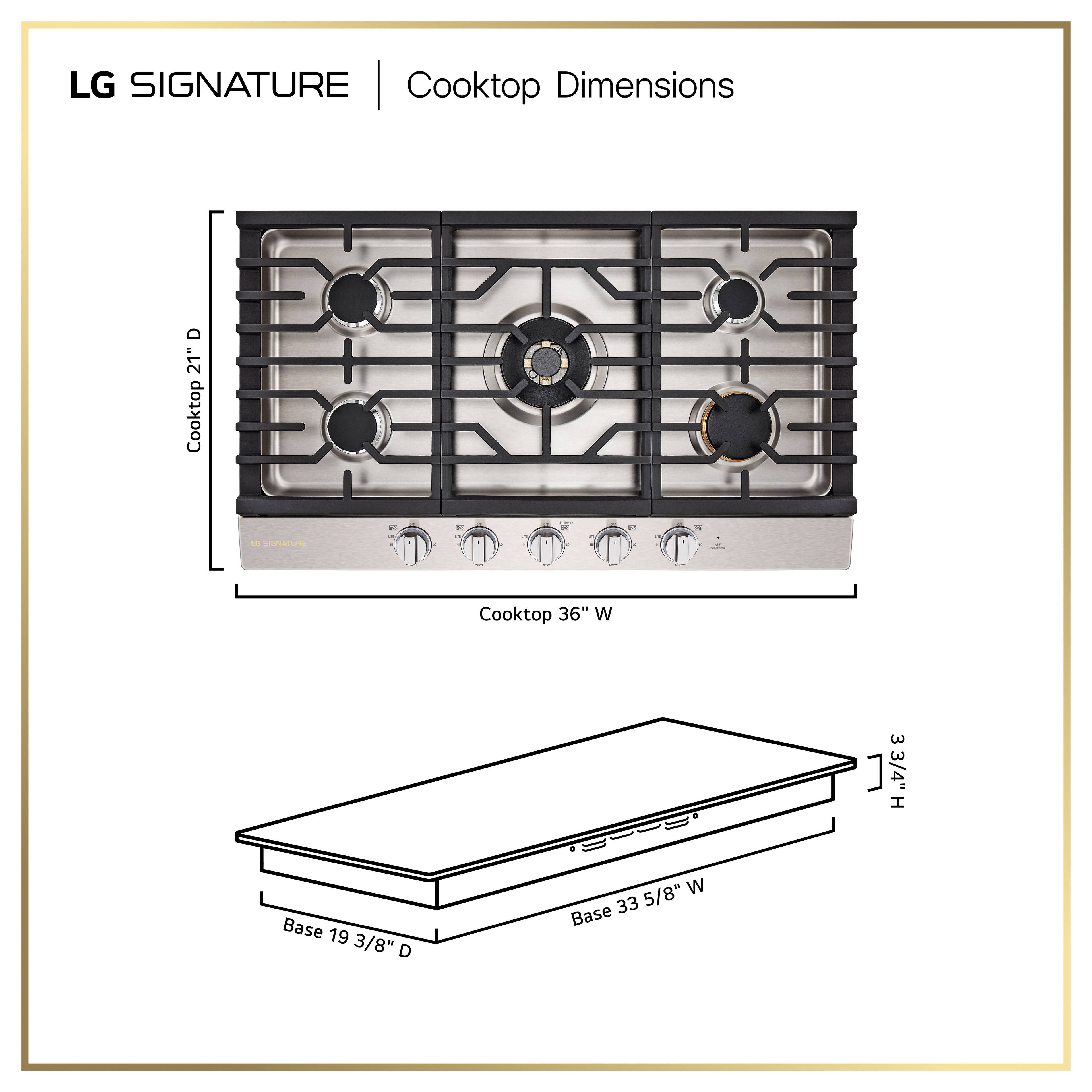 LG SIGNATURE | Cooktop Dimensions

Cooktop: 36" W x 21" D

Base: 33 5/8" W x 19 3/8" D

Height: 3 3/4"