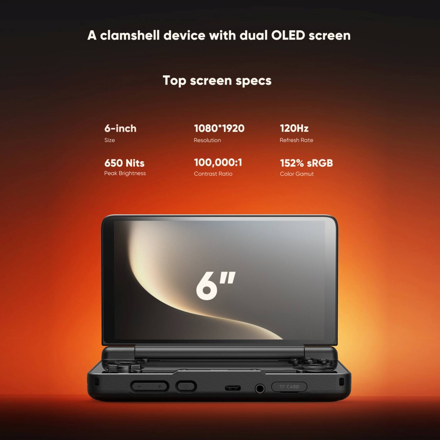 A clamshell device with dual OLED screen

Top screen specs

6-inch
Size

1080x1920
Resolution

120Hz
Refresh Rate

650 Nits
Peak Brightness

100,000:1
Contrast Ratio

152% sRGB
Color Gamut

6" 1F CARD
