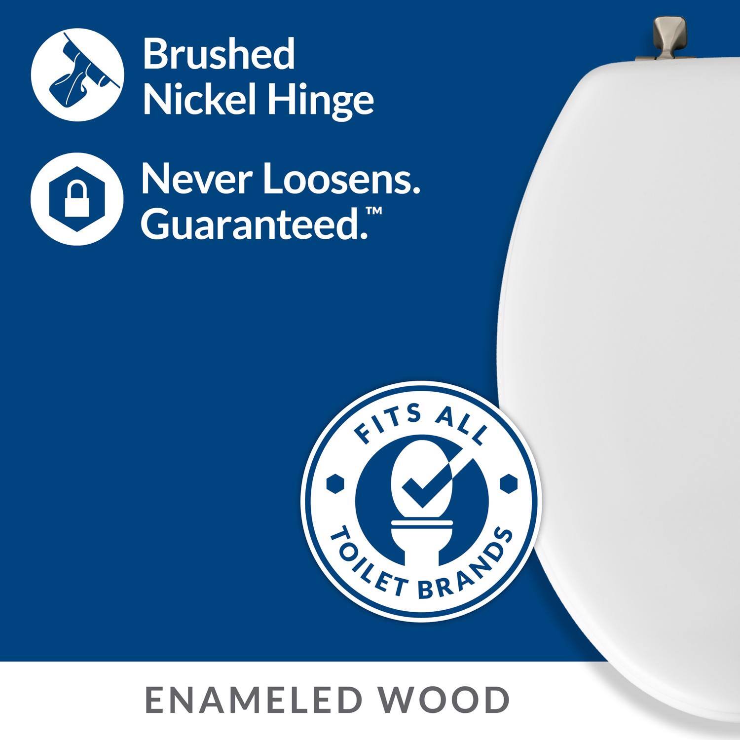 Brushed Nickel Hinge  
Never Loosens.  
Guaranteed.™  

FITS ALL TOILET BRANDS  

ENAMELED WOOD