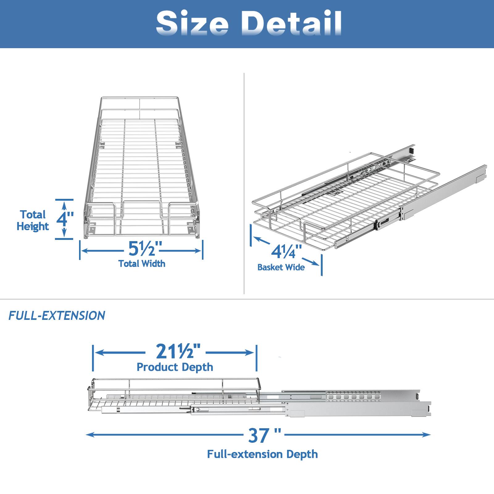 Size Detail

Total Height: 4"
Total Width: 51/2"
Basket Wide: 41/4"

FULL-EXTENSION

Product Depth: 211/2"
Full-extension Depth: 37"