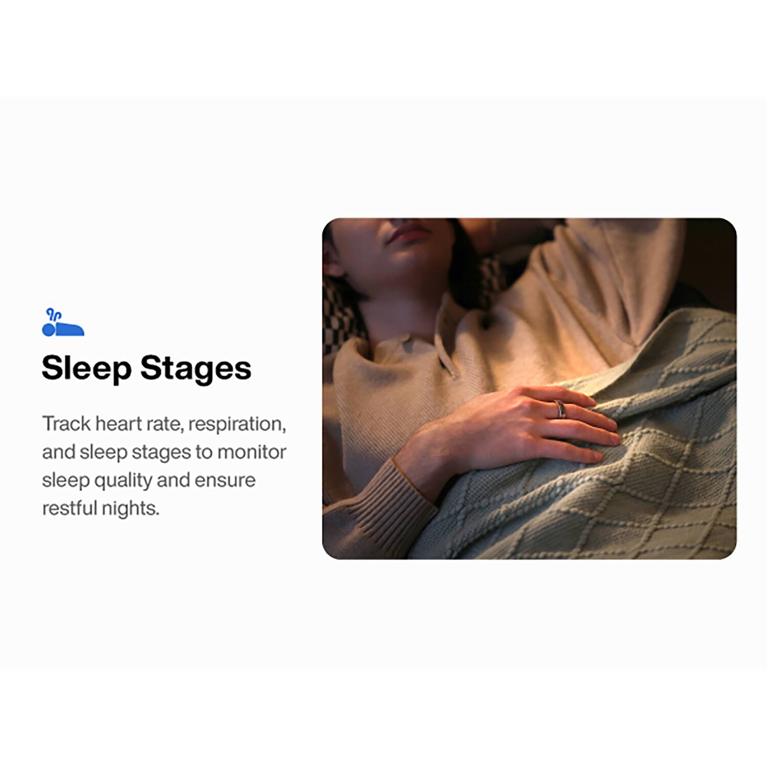 Sleep Stages

Track heart rate, respiration, and sleep stages to monitor sleep quality and ensure restful nights.