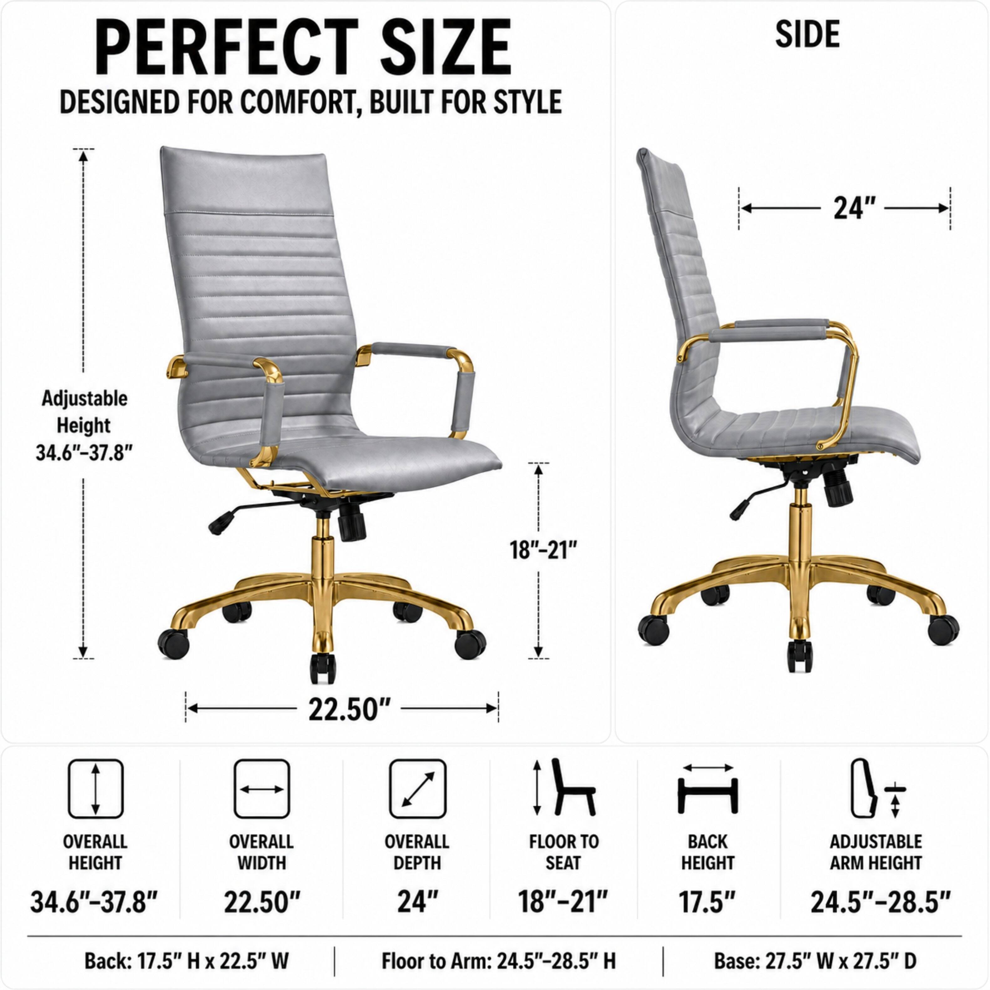 PERFECT SIZE DESIGNED FOR COMFORT, BUILT FOR STYLE

SIDE
24"

Adjustable Height 34.6"-37.8"
18"-21"
22.50"

OVERALL HEIGHT
OVERALL WIDTH
OVERALL DEPTH
FLOOR TO SEAT
BACK HEIGHT
ADJUSTABLE ARM HEIGHT
34.6"-37.8"
22.50"
24"
18"-21"
17.5"
24.5"-28.5"

Back: 17.5" H X 22.5" W
Floor to Arm: 24.5"-28.5" H
Base: 27.5" W X 27.5" D
