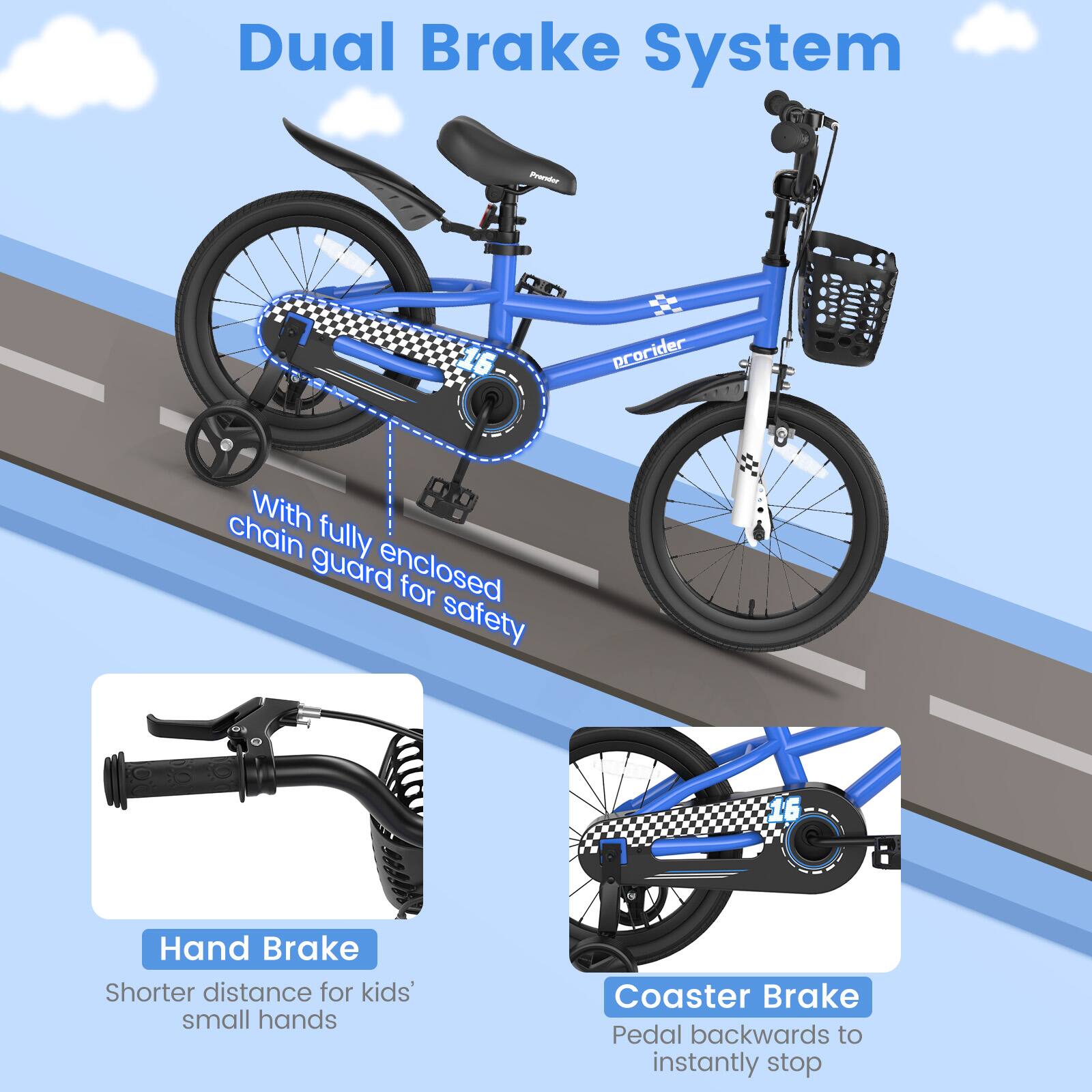 Dual Brake System

With fully enclosed chain guard for safety

Hand Brake
Shorter distance for kids' small hands

Coaster Brake
Pedal backwards to instantly stop
