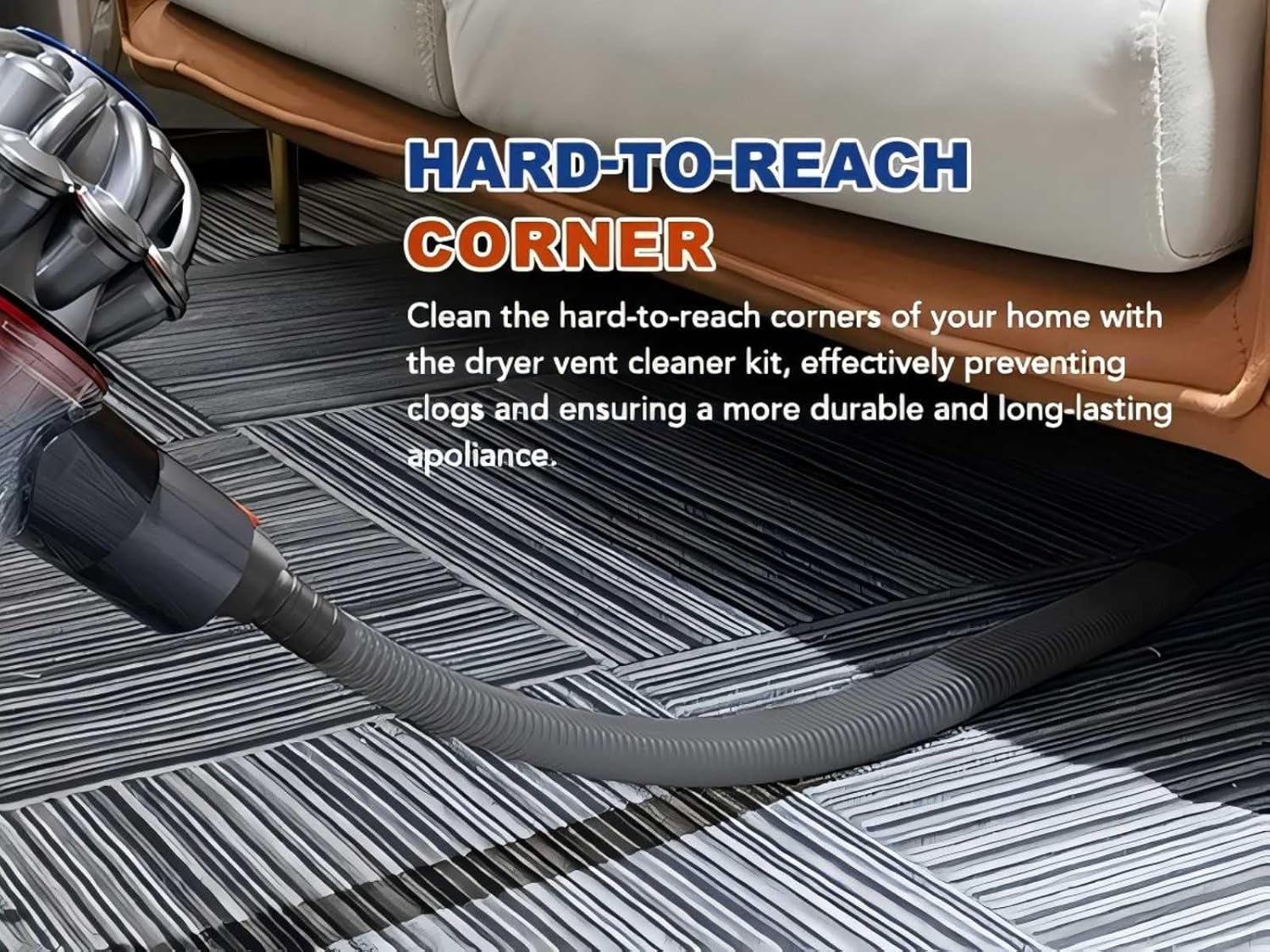 HARD-TO-REACH CORNER

Clean the hard-to-reach corners of your home with the dryer vent cleaner kit, effectively preventing clogs and ensuring a more durable and long-lasting appliance.
