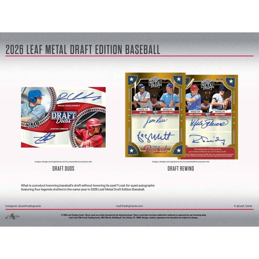 2026 LEAF METAL DRAFT EDITION BASEBALL

ROCH CHOLOWSKY
JUSTIN LEBRON

DRAFT DUOS

DR.100 METAL
THARE METAL
BUAA 4/4

DRAFTED - DNT -6
IATED uss - B SOE S11 - SLACD 1 - LARDIET

fem lew WZln
resuutt 4 niny

LTTA Rewind The Bultographe an B can ane quaranteed Auttaa by Leaf fradig Cards images designe and signattures ar - precentations nig anis

DRAFT DUOS images deeigne and signature ane do presentations n ondy

DRAFT REWIND

What is a product honoring baseball's draft without honoring its past? Look for quad autographs featuring four legends drafted in the same year in 2026 Leaf Metal Draft Edition Baseball.

@Leaftradingcards LeafTradingCards.com x @Leaf_Cards

Images, designs and signatures are for presentations purpose only

The autographs on this card are guaranteed authentic by Leaf Trading Cards.

Leaf is the TM of Leaf Trading Cards. 4