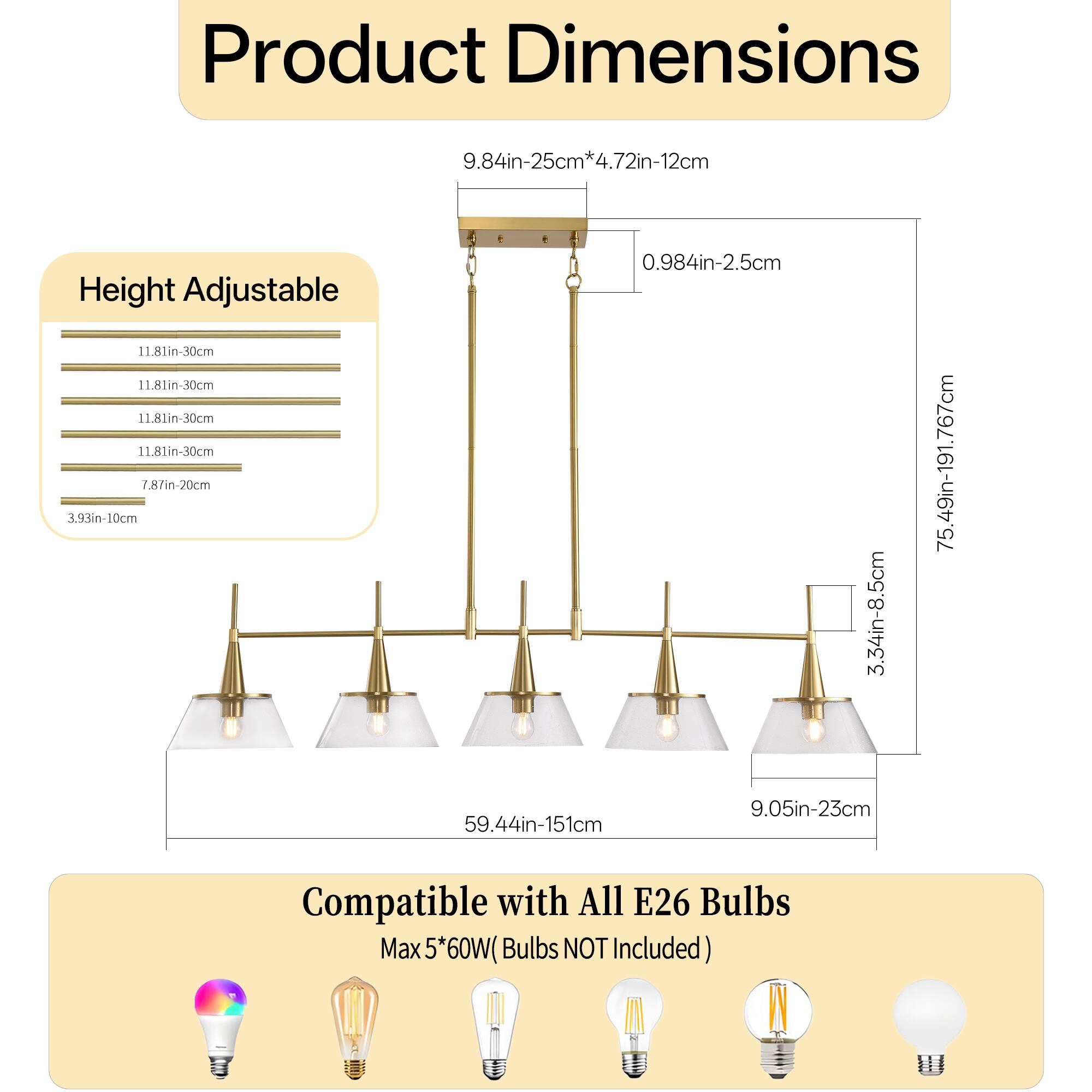 Product Dimensions  
9.84in-25cm*4.72in-12cm  
Height Adjustable  
11.81in-30cm  
11.81in-30cm  
11.81in-30cm  
11.81in-30cm  
7.8in-20cm  
3.93in-10cm  
0.984in-2.5cm  
3.34in-8.5cm  
75.49in-191.767cm  
59.44in-151cm  
9.05in-23cm  
Compatible with All E26 Bulbs  
Max 5*60W (Bulbs NOT Included)