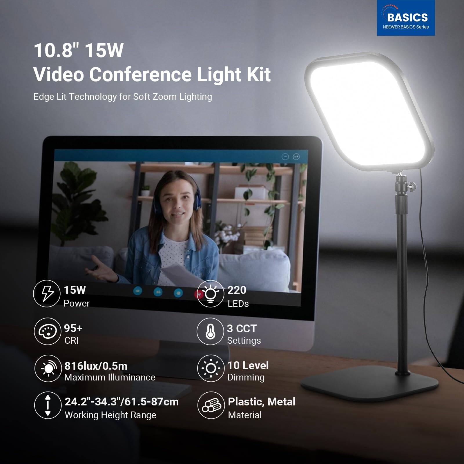 BASICS NEWEER BASICS Series 10.8" 15W Video Conference Light Kit Edge Lit Technology for Soft Zoom Lighting  
- 15W Power  
- 220 LEDs  
- 95+ CRI  
- 3 CCT Settings  
- 816lux/0.5m Maximum Illuminance  
- 10 Level Dimming  
- 24.2"-34.3"/61.5-87cm Working Height Range  
- Plastic, Metal Material