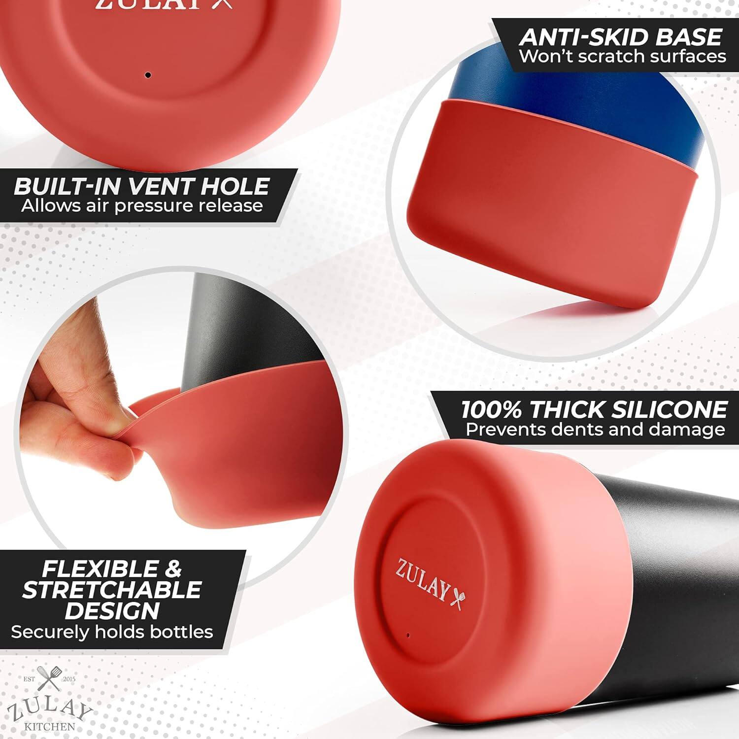 - **ANTI-SKID BASE**  
  Won't scratch surfaces

- **BUILT-IN VENT HOLE**  
  Allows air pressure release

- **100% THICK SILICONE**  
  Prevents dents and damage

- **FLEXIBLE & STRETCHABLE DESIGN**  
  Securely holds bottles

- **ZULAY KITCHEN**  
  *EST. 2015*
