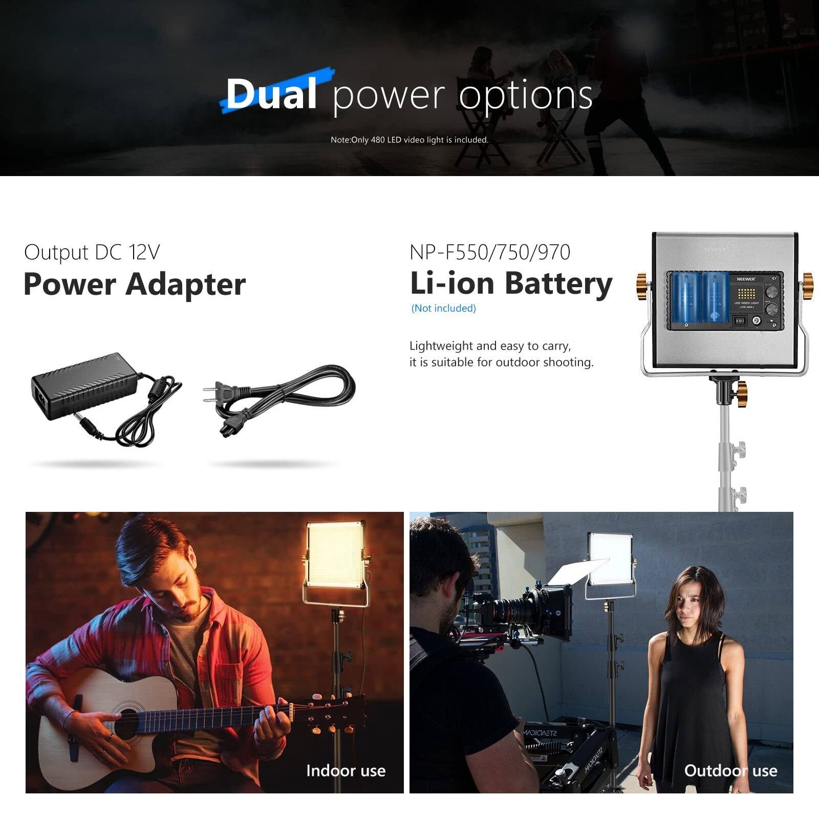 Dual power options  
Note: Only 480 LED video light is included.  

Output DC 12V  
Power Adapter  

NP-F550/750/970 Li-ion Battery (Not included)  

Lightweight and easy to carry, it is suitable for outdoor shooting.  

Indoor use  
Outdoor use