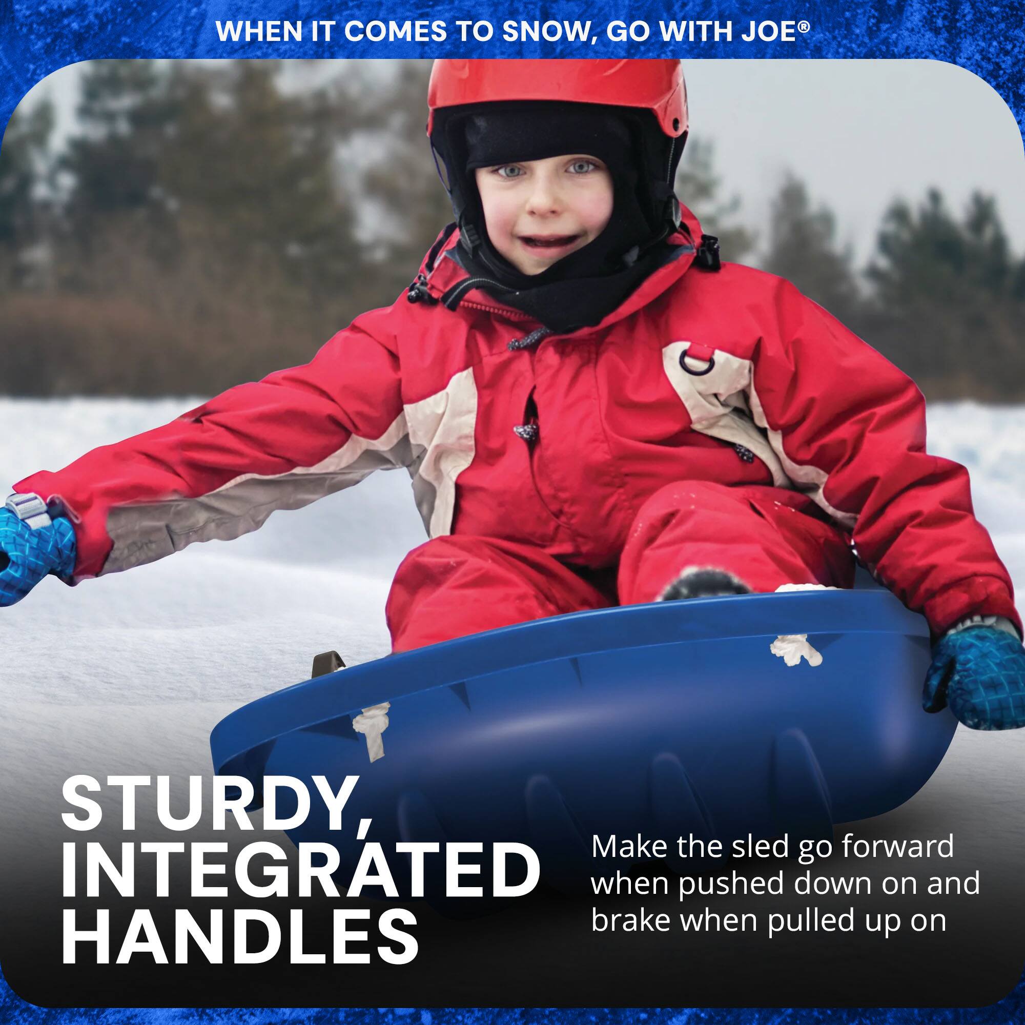 WHEN IT COMES TO SNOW, GO WITH JOE®

STURDY, INTEGRATED HANDLES

Make the sled go forward when pushed down on and brake when pulled up on