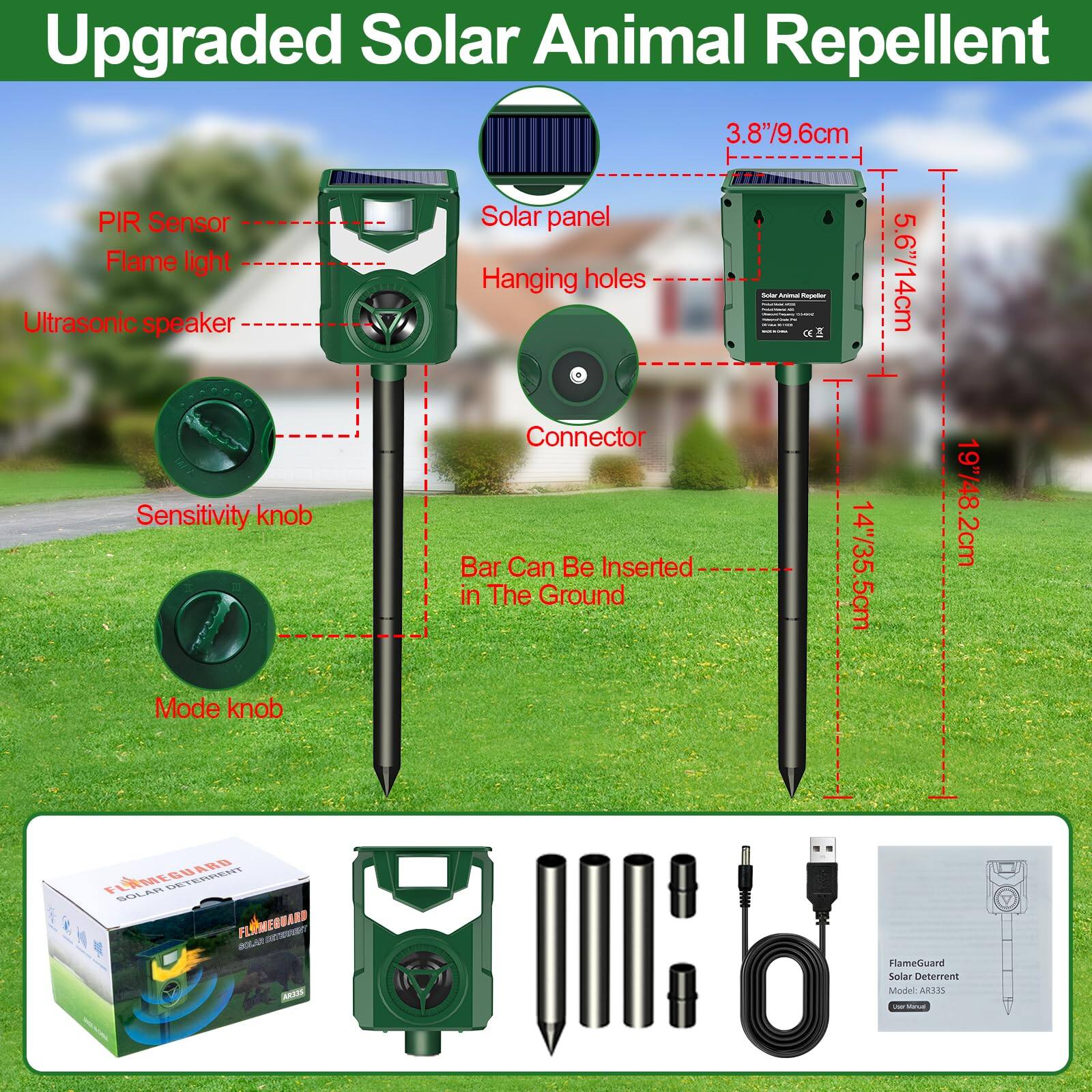 Upgraded Solar Animal Repellent

- PIR Sensor
- Solar panel
- Flame light
- Ultrasonic speaker
- Hanging holes
- Connector
- Sensitivity knob
- Mode knob

3.8"/9.6cm
5.6"/14cm
19"/48.2cm
14"/35.5cm

Bar Can Be Inserted in The Ground

FlameGuard Solar Deterrent Model ARJ35

FLAMEGUARD
SOLAR DETERRENT