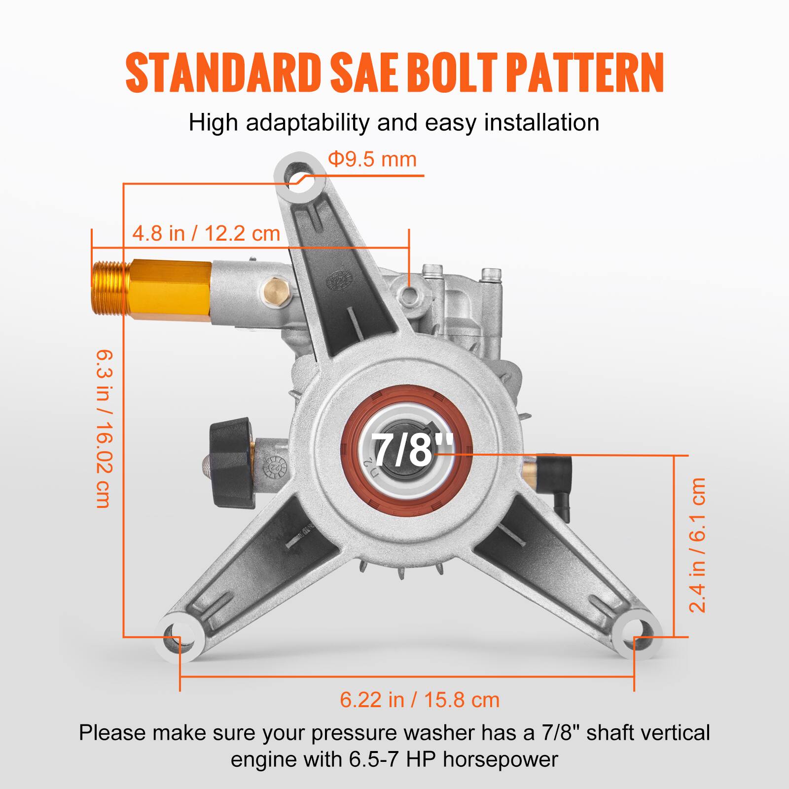 STANDARD SAE BOLT PATTERN

High adaptability and easy installation

- Ø9.5 mm
- 4.8 in / 12.2 cm
- 6.3 in / 16.02 cm
- 7/8" (2.4 in / 6.1 cm)
- 6.22 in / 15.8 cm

Please make sure your pressure washer has a 7/8" shaft vertical engine with 6.5-7 HP horsepower.