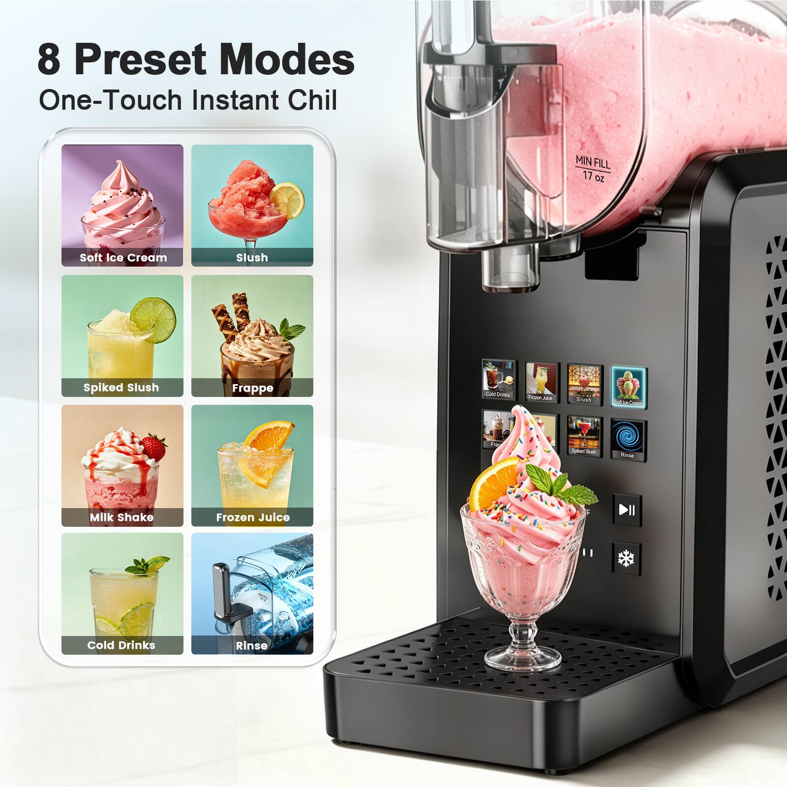 8 Preset Modes  
One-Touch Instant Chill  

MIN FILL 17 OZ  

Soft Ice Cream  
Slush  
Spiked Slush  
Frappé  
Cold Drinks  
Froze Lice  
Slush  
Set la Cream  
For  
SpiredSush  
Vonse  
Milk Shake  
Frozen Juice  
Cold Drinks  
Rinse