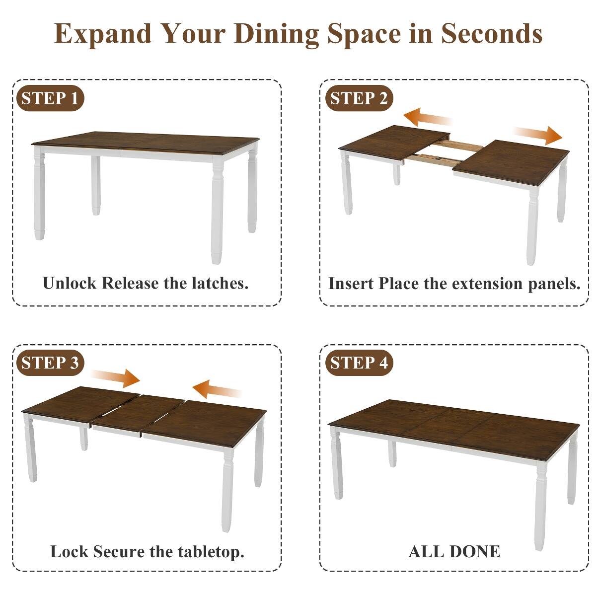 Expand Your Dining Space in Seconds

STEP 1
Unlock Release the latches.

STEP 2
Insert Place the extension panels.

STEP 3
Lock Secure the tabletop.

STEP 4
ALL DONE
