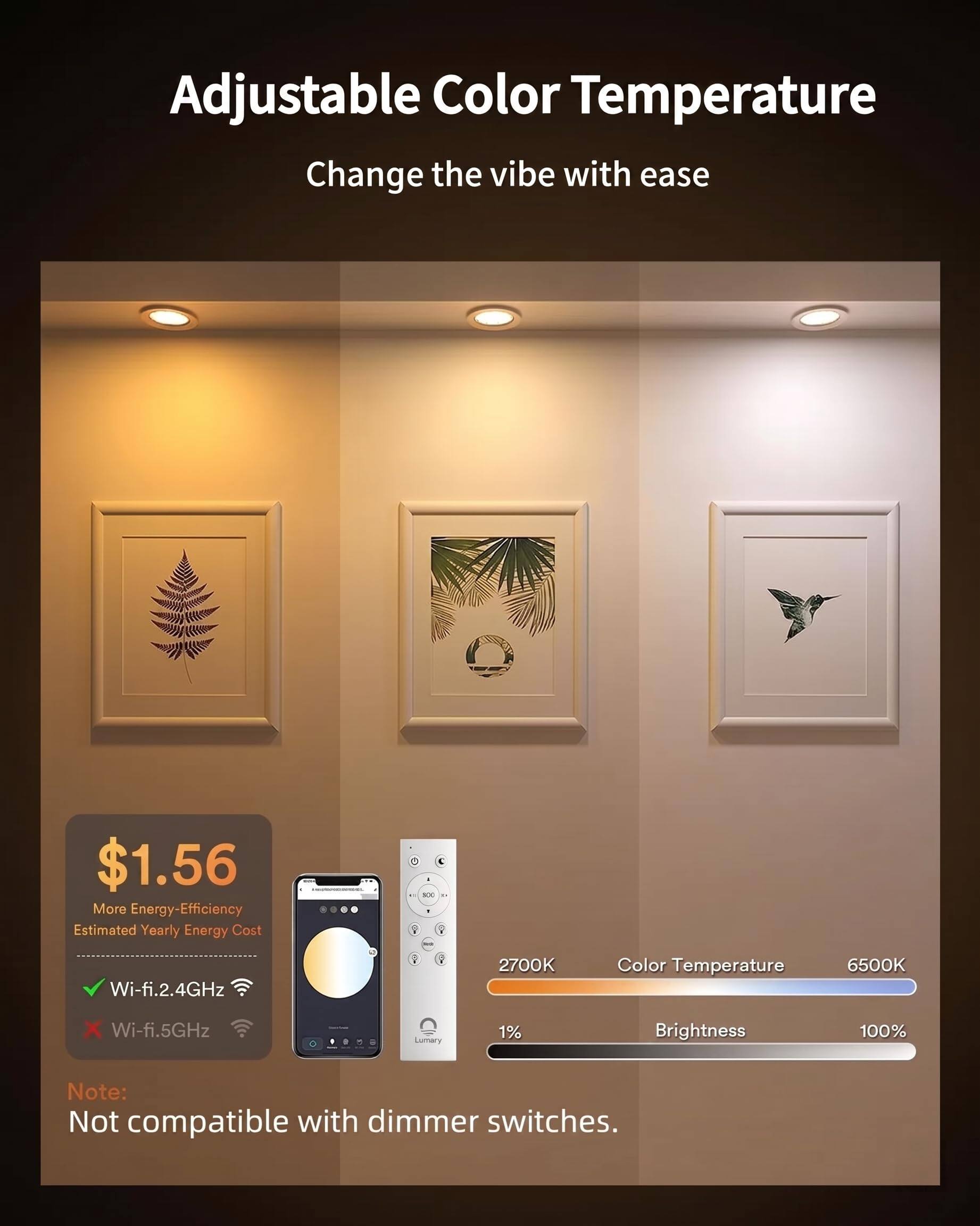 Adjustable Color Temperature  
Change the vibe with ease  

$1.56  
More Energy-Efficiency  
Estimated Yearly Energy Cost  

Wi-fi 2.4GHz  
2700K Color Temperature 6500K  
Wi-fi 5GHz  
Lumary 1% Brightness 100%  

Note: Not compatible with dimmer switches.