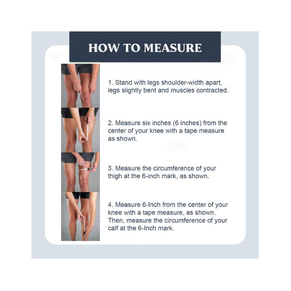 HOW TO MEASURE

1. Stand with legs shoulder-width apart, legs slightly bent and muscles contracted.
2. Measure six inches (6 inches) from the center of your knee with a tape measure as shown.
3. Measure the circumference of your thigh at the 6-inch mark, as shown.
4. Measure 6 inches from the center of your knee with a tape measure, as shown. Then, measure the circumference of your calf at the 6-inch mark.