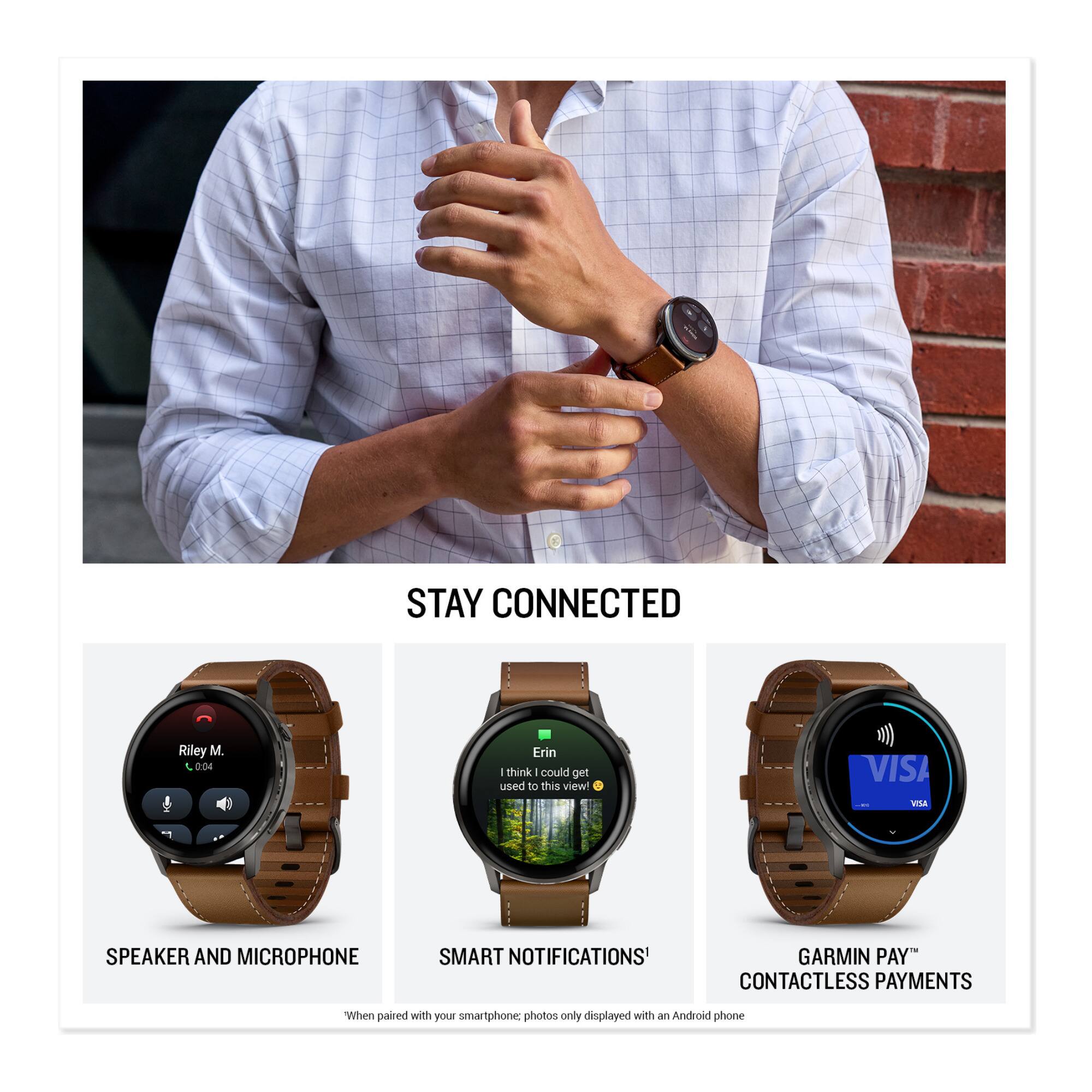 STAY CONNECTED

Riley M
0:04

I think I could get used to this view

VISA
VTSA SPEAKER AND MICROPHONE
SMART NOTIFICATIONS
GARMIN PAY™
CONTACTLESS PAYMENTS

"When paired with your smartphone, photos only displayed with an Android phone