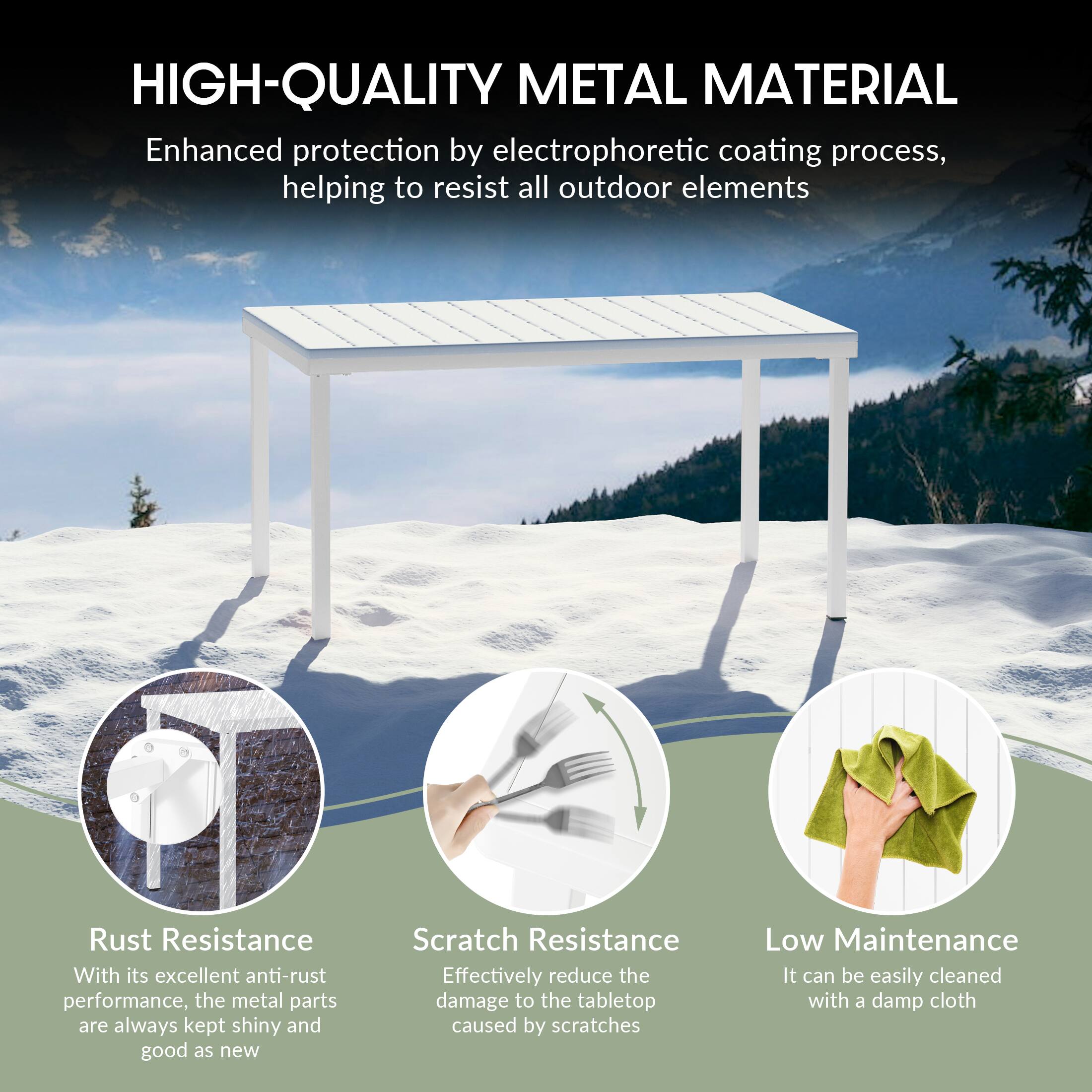 HIGH-QUALITY METAL MATERIAL

Enhanced protection by electrophoretic coating process, helping to resist all outdoor elements

Rust Resistance
With its excellent anti-rust performance, the metal parts are always kept shiny and good as new

Scratch Resistance
Effectively reduce the damage to the tabletop caused by scratches

Low Maintenance
It can be easily cleaned with a damp cloth