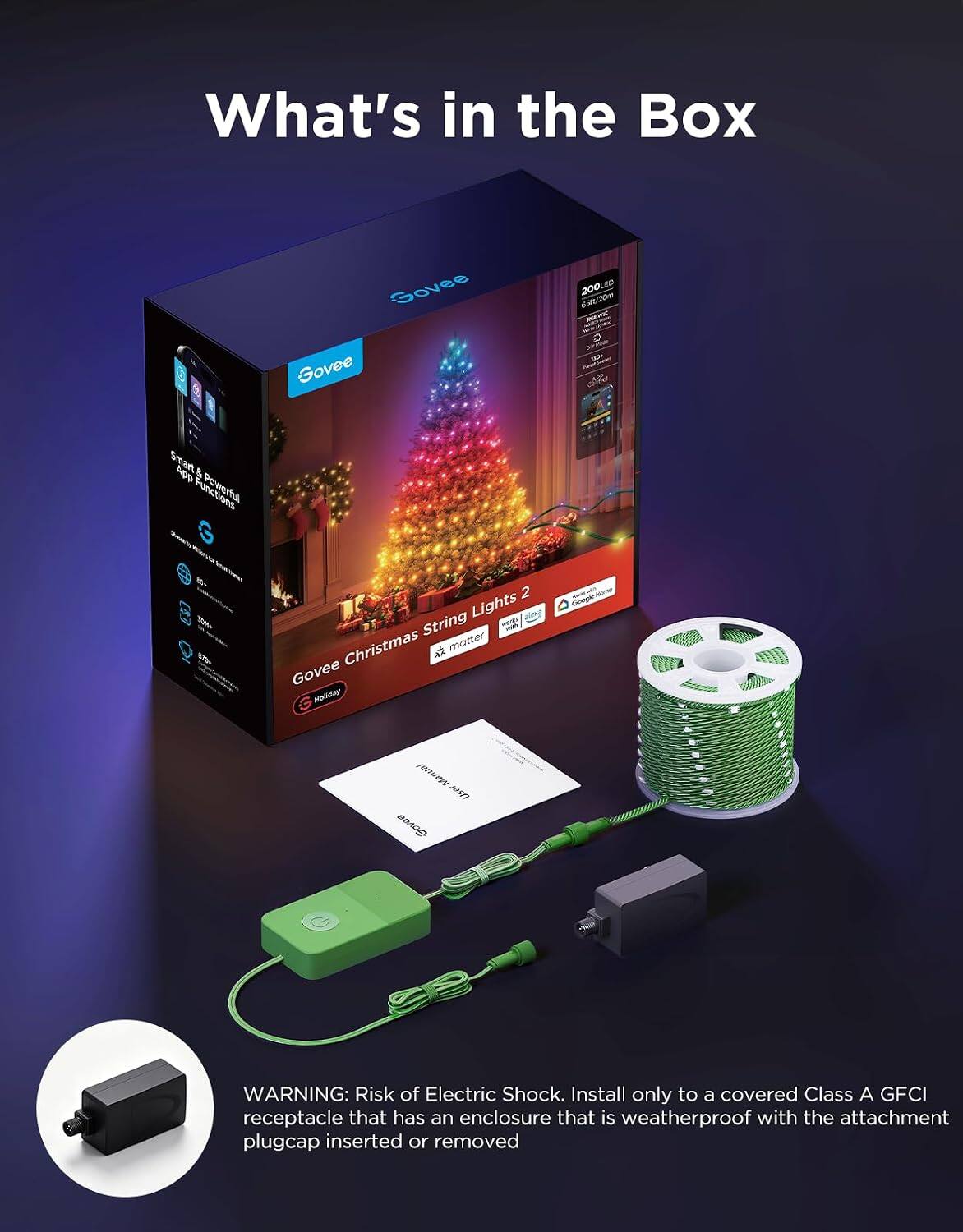 What's in the Box

Govee Govee
200 65h/20m a
Smart App & Powerful G
2 Lights WORKY String Christmas  motter Govee Honday
Google
Manual user Govee

WARNING: Risk of Electric Shock. Install only to a covered Class A GFCI receptacle that has an enclosure that is weatherproof with the attachment plugcap inserted or removed