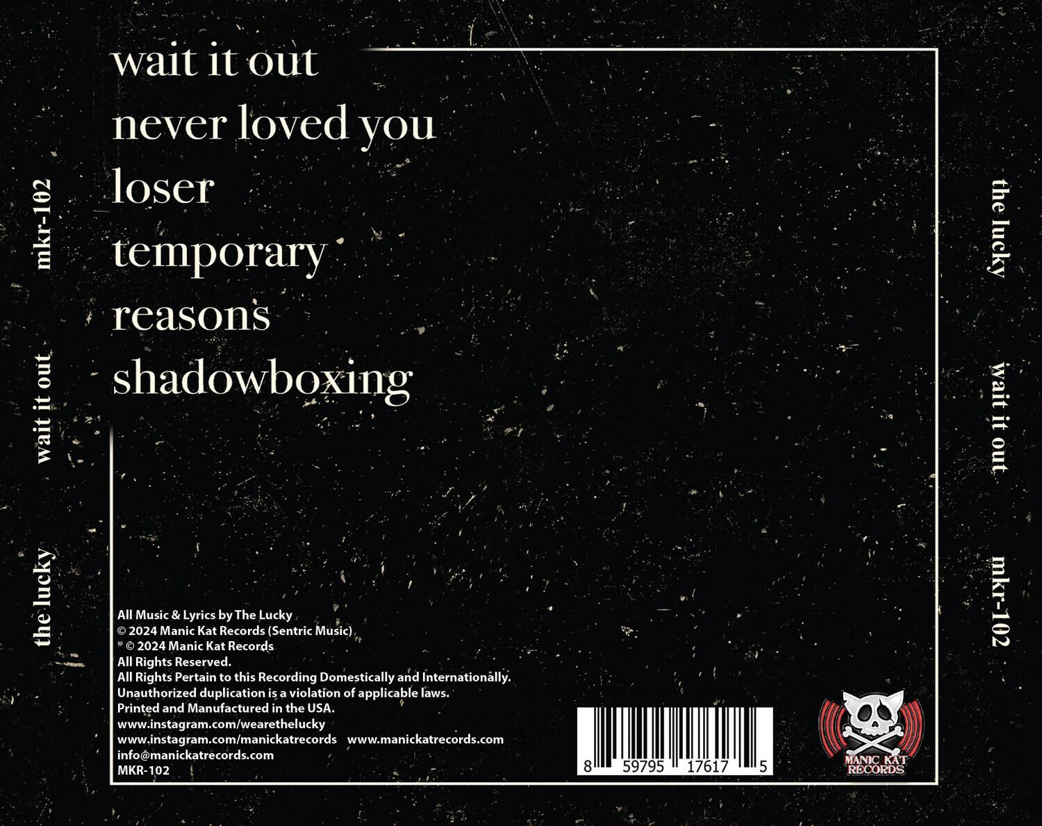 wait it out  
never loved you  
loser  
temporary reasons  
shadowboxing  

All Music & Lyrics by The Lucky  
© 2024 Manic Kat Records (Sentric Music)  
© 2024 Manic Kat Records  
All Rights Reserved.  
All Rights Pertain to this Recording Domestically and Internationally.  
Unauthorized duplication is a violation of applicable laws.  
Printed and Manufactured in the USA.  
www.instagram.com/wearethelucky  
www.instagram.com/manickatrecords  
www.manickatrecords.com  
info@manickatrecords.com  
MKR-102  

8 59795 17617 5  

MANIC KAT RECORDS