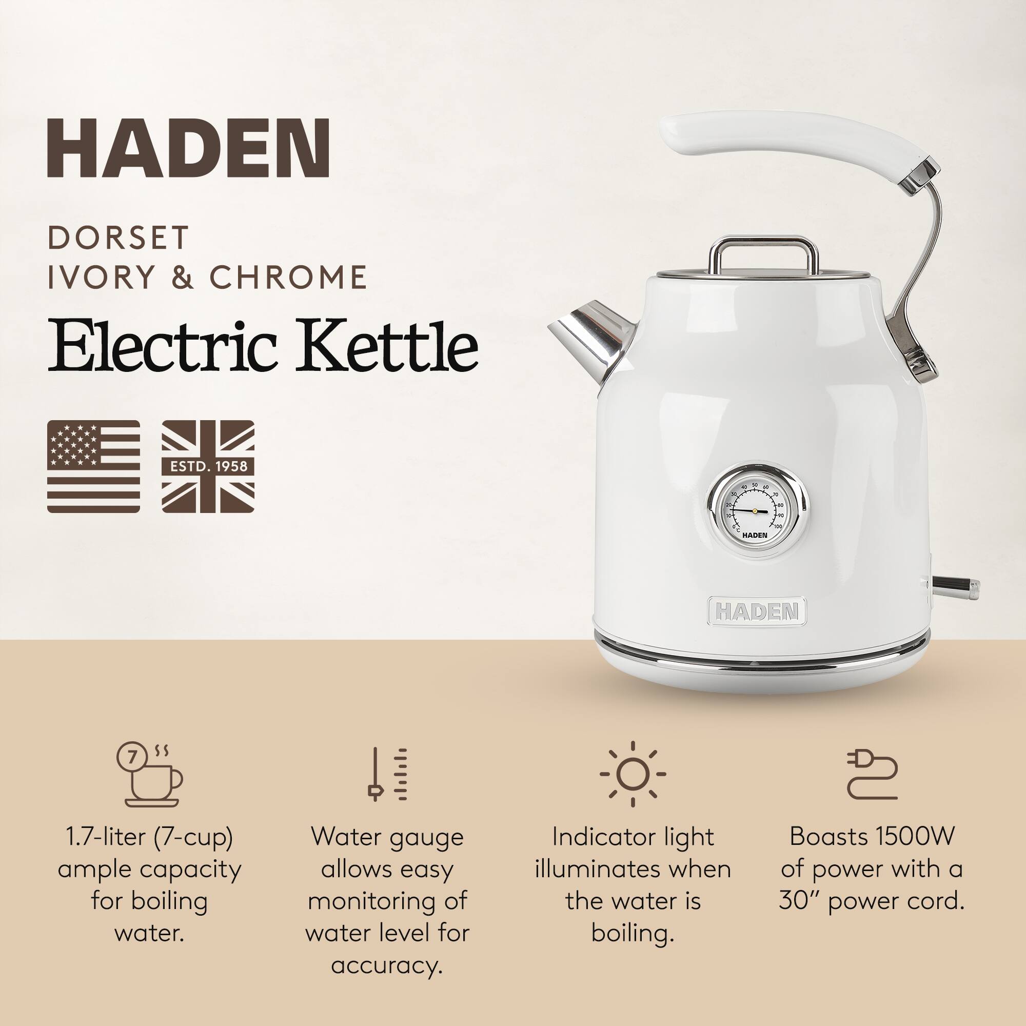 HADEN  
DORSET  
IVORY & CHROME  
Electric Kettle  

ESTD. 1958  

1.7-liter (7-cup) ample capacity for boiling water.  
Water gauge allows easy monitoring of water level for accuracy.  
Indicator light illuminates when the water is boiling.  
Boasts 1500W of power with a 30" power cord.