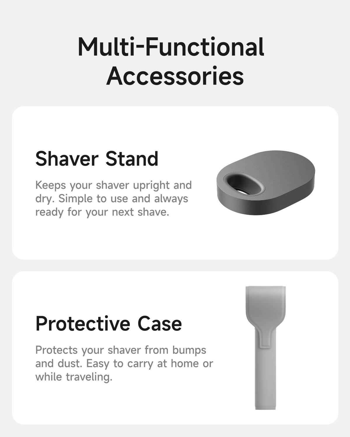 Multi-Functional Accessories

Shaver Stand  
Keeps your shaver upright and dry. Simple to use and always ready for your next shave.

Protective Case  
Protects your shaver from bumps and dust. Easy to carry at home or while traveling.