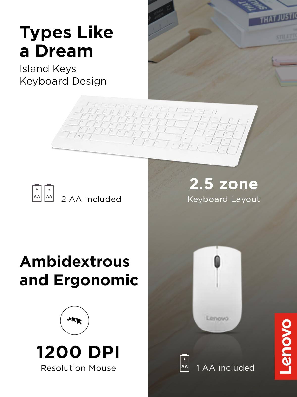 Types Like a Dream  
Island Keys Keyboard Design  

2 AA included  

2.5 zone Keyboard Layout  

Ambidextrous and Ergonomic  

1200 DPI Resolution Mouse  

1 AA included  

Lenovo