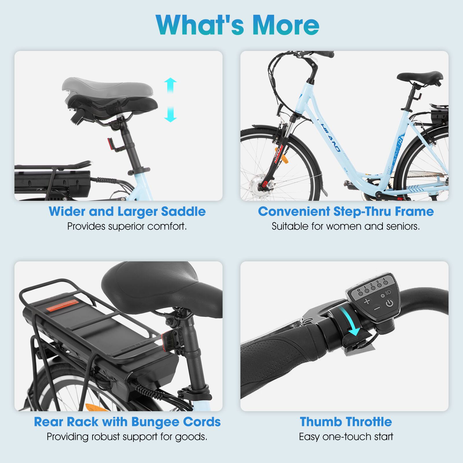 What's More

- Wider and Larger Saddle
  Provides superior comfort.

- Convenient Step-Thru Frame
  Suitable for women and seniors.

- Rear Rack with Bungee Cords
  Providing robust support for goods.

- Thumb Throttle
  Easy one-touch start